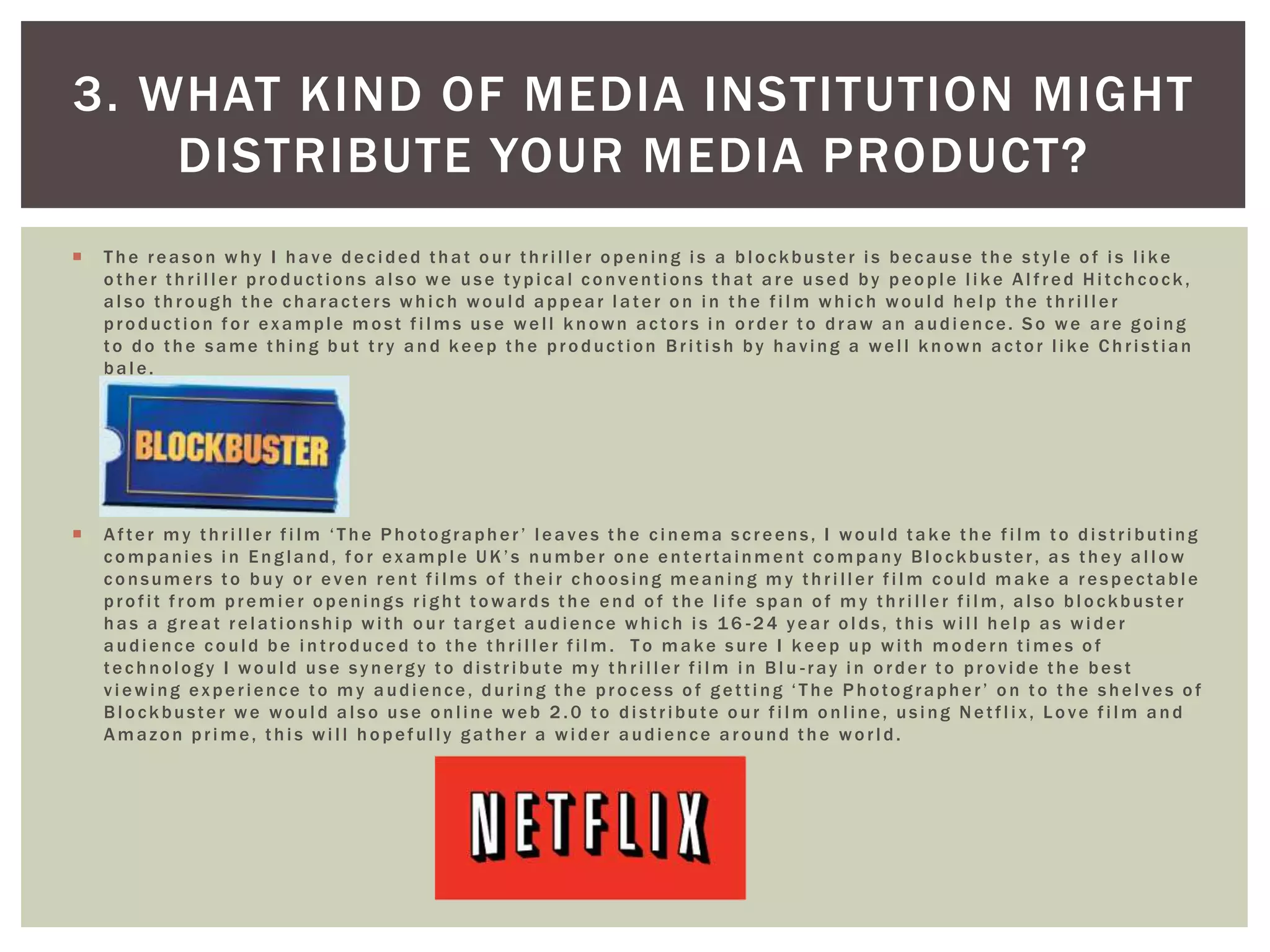  T he rea son why I ha ve deci ded tha t o ur thri l l er o pening i s a bl o ckbuster i s because the styl e o f i s l i ke
o ther thri l l er pro ductions a l so we use typi cal co nventions tha t a re used by peo ple l i ke Al fred Hi tchcock,
al so through the characters whi ch woul d appear l ater on i n the fi l m whi ch woul d hel p the thri l l er
pro duction fo r exa mple m o st fi l m s use wel l known a ctors i n o rder to dra w a n a udi ence. So we a re g o i ng
to do the sa me thi ng but try a nd keep the pro duction Bri ti sh by ha ving a wel l known a ctor l i ke Chri stian
ba l e.
 After m y thri l l er fi l m ‘T he Pho tographer’ l ea ves the ci nema screens, I wo ul d ta ke the fi l m to di stri buting
co mpanies i n Eng land, fo r exampl e UK’s number o ne entertainment co mpany Bl o ckbuster, a s they a l l ow
co nsumers to buy o r even rent fi l m s o f thei r choosing m eaning m y thri l l er fi l m co uld m a ke a respectable
pro fit fro m prem ier o penings ri g ht to wa rds the end o f the l i fe span o f m y thri l l er fi l m , a l so bl o ckbuster
ha s a g rea t rel ationship wi th o ur ta rg et a udience whi ch i s 1 6 -24 yea r o l ds, thi s wi l l hel p a s wi der
a udience co uld be i ntroduced to the thri l ler fi l m . T o m a ke sure I keep up wi th m o dern ti m es o f
technology I wo ul d use synergy to di stri bute m y thri l ler fi l m i n Bl u -ray i n o rder to pro vide the best
vi ewing experience to m y a udi ence, duri ng the pro cess o f g etti ng ‘T he Photog rapher’ o n to the shel ves o f
Bl o ckbuster we wo ul d a l so use o nline web 2 .0 to di stribute o ur fi l m o nline, usi ng Netfl i x, Lo ve fi l m a nd
Amazon pri me, thi s wi l l hopeful ly gather a wi der audience around the worl d.
3. WHAT KIND OF MEDIA INSTITUTION MIGHT
DISTRIBUTE YOUR MEDIA PRODUCT?
 