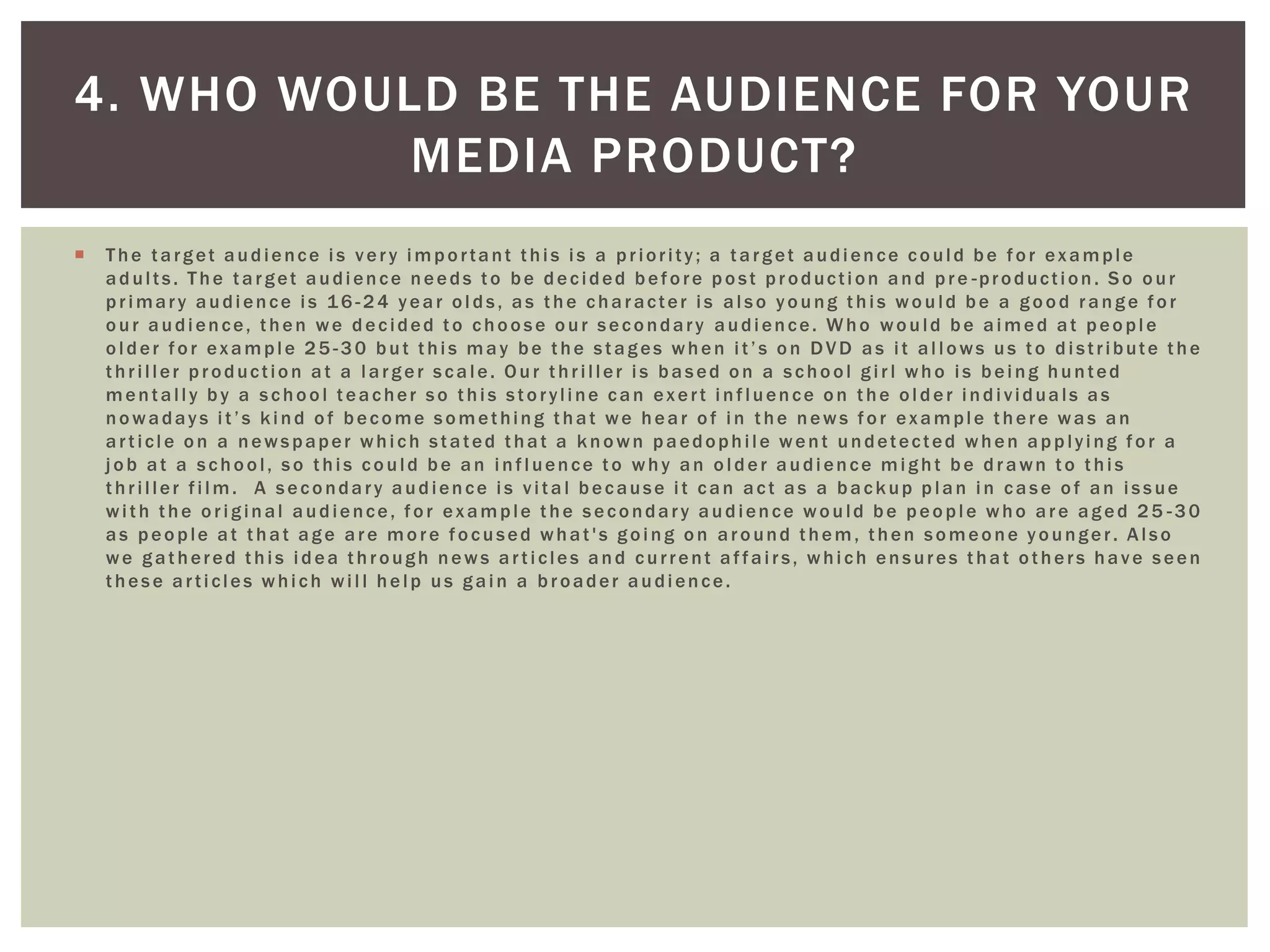  The target audience is very important this is a priority; a target audience could be for example
adults. The target audience needs to be decided before post production and pre -production. So our
primary audience is 16 -24 year olds, as the character is also young this would be a good range for
our audience, then we decided to choose our secondary audience. Who would be aimed at people
older for example 25 -30 but this may be the stages when it’s on DVD as it allows us to distribute the
thriller production at a larger scale. Our thriller is based on a school girl who is being hunted
mentally by a school teacher so this storyline can exert influence on the older individuals as
nowadays it’s kind of become something that we hear of in the news for example there was an
article on a newspaper which stated that a known paedophile went undetected when applying for a
job at a school, so this could be an influence to why an older audience might be drawn to this
thriller film. A secondary audience is vital because it can act as a backup plan in case of an issue
with the original audience, for example the secondary audience would be people who are aged 25 -30
as people at that age are more focused what's going on around them, then someone younger. Also
we gathered this idea through news articles and current affairs, which ensures that others have seen
these articles which will help us gain a broader audience.
4. WHO WOULD BE THE AUDIENCE FOR YOUR
MEDIA PRODUCT?
 