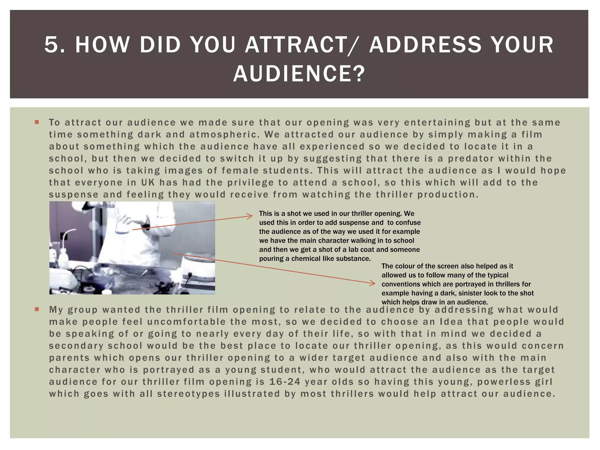  To attract our audience we made sure that our opening was very entertaining but at the same
time something dark and atmospheric. We attracted our audience by simply making a film
about something which the audience have all experienced so we decided to locate it in a
school, but then we decided to switch it up by suggesting that there is a predator within the
school who is taking images of female students. This will attract the audience as I would hope
that everyone in UK has had the privilege to attend a school, so this which will add to the
suspense and feeling they would receive from watching the thriller production.
 My group wanted the thriller film opening to relate to the audience by addressing what would
make people feel uncomfortable the most, so we decided to choose an Idea that people would
be speaking of or going to nearly every day of their life, so with that in mind we decided a
secondary school would be the best place to locate our thriller opening, as this would concern
parents which opens our thriller opening to a wider target audience and also with the main
character who is portrayed as a young student, who would attract the audience as the target
audience for our thriller film opening is 16 -24 year olds so having this young, powerless girl
which goes with all stereotypes illustrated by most thrillers would help attract our audience.
5. HOW DID YOU ATTRACT/ ADDRESS YOUR
AUDIENCE?
This is a shot we used in our thriller opening. We
used this in order to add suspense and to confuse
the audience as of the way we used it for example
we have the main character walking in to school
and then we get a shot of a lab coat and someone
pouring a chemical like substance.
The colour of the screen also helped as it
allowed us to follow many of the typical
conventions which are portrayed in thrillers for
example having a dark, sinister look to the shot
which helps draw in an audience.
 