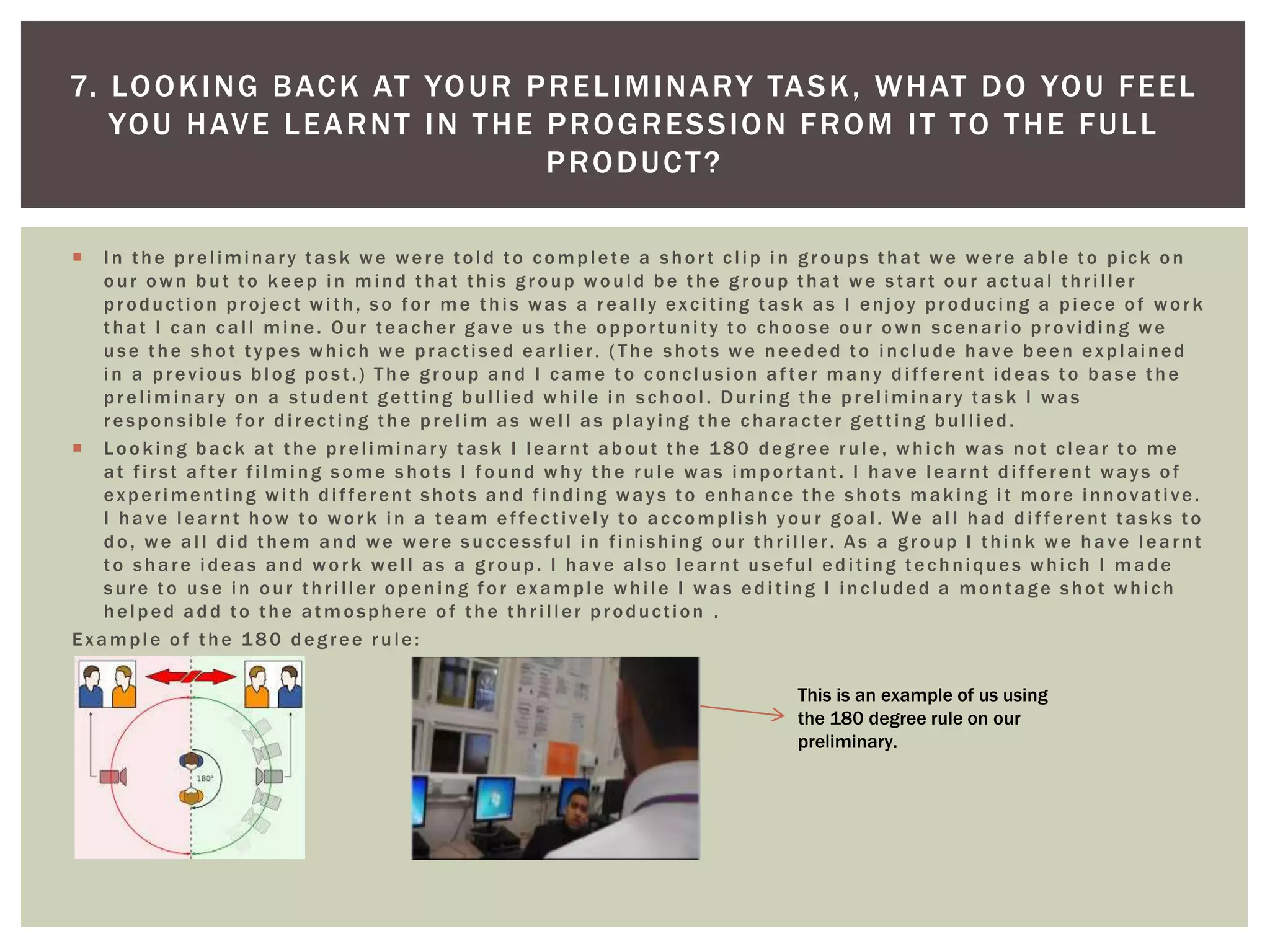  In the preliminary task we were told to complete a short clip in groups that we were able to pick on
our own but to keep in mind that this group would be the group that we start our actual thriller
production project with, so for me this was a really exciting task as I enjoy producing a piece of work
that I can call mine. Our teacher gave us the opportunity to choose our own scenario providing we
use the shot types which we practised earlier. (The shots we needed to include have been explained
in a previous blog post.) The group and I came to conclusion after many different ideas to base the
preliminary on a student getting bullied while in school. During the preliminary task I was
responsible for directing the prelim as well as playing the character getting bullied.
 Looking back at the preliminary task I learnt about the 180 degree rule, which was not clear to me
at first after filming some shots I found why the rule was important. I have learnt different ways of
experimenting with different shots and finding ways to enhance the shots making it more innovative.
I have learnt how to work in a team effectively to accomplish your goal. We all had different tasks to
do, we all did them and we were successful in finishing our thriller. As a group I think we have learnt
to share ideas and work well as a group. I have also learnt useful editing techniques which I made
sure to use in our thriller opening for example while I was editing I included a montage shot which
helped add to the atmosphere of the thriller production .
Example of the 180 degree rule:
7. LOOKING BACK AT YOUR PRELIMINARY TASK, WHAT DO YOU FEEL
YOU HAVE LEARNT IN THE PROGRESSION FROM IT TO THE FULL
PRODUCT?
This is an example of us using
the 180 degree rule on our
preliminary.
 