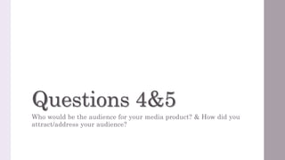 Questions 4&5
Who would be the audience for your media product? & How did you
attract/address your audience?
 