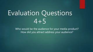 Evaluation Questions
4+5
Who would be the audience for your media product?
How did you attract address your audience?
 