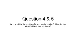 Question 4 & 5
Who would be the audience for your media product? How did you
attract/address your audience?
 