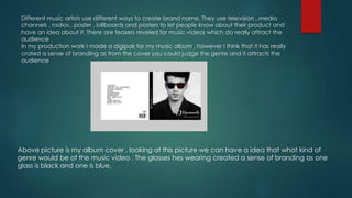 Different music artists use different ways to create brand name. They use television , media
channels , radios , poster , billboards and posters to let people know about their product and
have an idea about it. There are teasers reveled for music videos which do really attract the
audience .
In my production work I made a digipak for my music album , however I think that it has really
crated a sense of branding as from the cover you could judge the genre and it attracts the
audience
Above picture is my album cover , looking at this picture we can have a idea that what kind of
genre would be of the music video . The glasses hes wearing created a sense of branding as one
glass is black and one is blue.
 