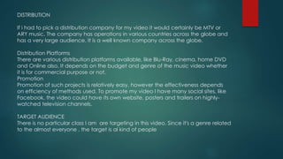 DISTRIBUTION
If i had to pick a distribution company for my video it would certainly be MTV or
ARY music. The company has operations in various countries across the globe and
has a very large audience. It is a well known company across the globe.
Distribution Platforms
There are various distribution platforms available, like Blu-Ray, cinema, home DVD
and Online also. It depends on the budget and genre of the music video whether
it is for commercial purpose or not.
Promotion
Promotion of such projects is relatively easy, however the effectiveness depends
on efficiency of methods used. To promote my video I have many social sites, like
Facebook, the video could have its own website, posters and trailers on highly-
watched television channels.
TARGET AUDIENCE
There is no particular class I am are targeting in this video. Since it's a genre related
to the almost everyone , the target is al kind of people
 