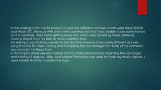 In the making of my media product, I used two different cameras which were Nikon D3100
and Nikon D70. the issue with one of the cameras was that I was unable to use same frames
on the cameras. I had some lighting issues too. which were solved by these cameras.
I used a tripod to try my best to have a perfect shot.
For editing I used Adobe premier for the first time however it was really different as I was
using it for the first time. Cutting and Compiling the raw footage from both of the camera's
was done by the Razor Tool.
In this Project slideshare also helped a lot to make presentations regarding the band logo
and making of digipak. I also used Adobe Photoshop was used to make my music digipak. I
used Adobe Illustrator to make the logo.
 