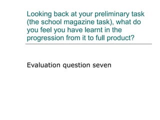 Looking back at your preliminary task (the school magazine task), what do you feel you have learnt in the progression from it to full product? Evaluation question seven 