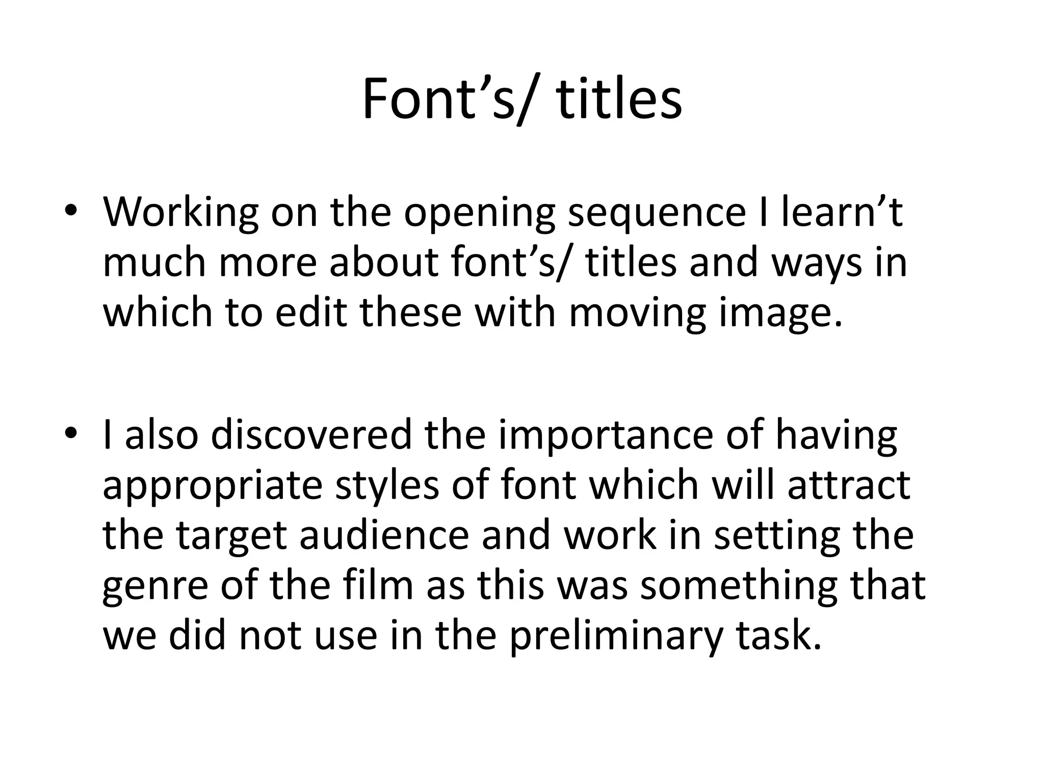 Font’s/ titles
• Working on the opening sequence I learn’t
much more about font’s/ titles and ways in
which to edit these with moving image.
• I also discovered the importance of having
appropriate styles of font which will attract
the target audience and work in setting the
genre of the film as this was something that
we did not use in the preliminary task.
 