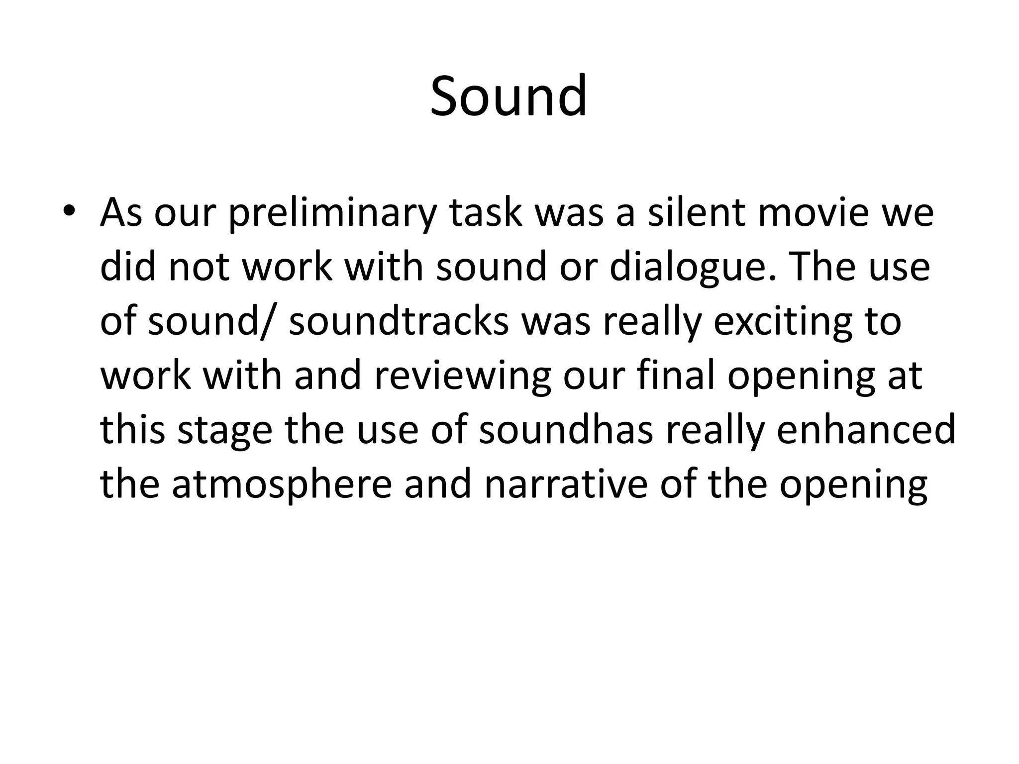 Sound
• As our preliminary task was a silent movie we
did not work with sound or dialogue. The use
of sound/ soundtracks was really exciting to
work with and reviewing our final opening at
this stage the use of soundhas really enhanced
the atmosphere and narrative of the opening
 