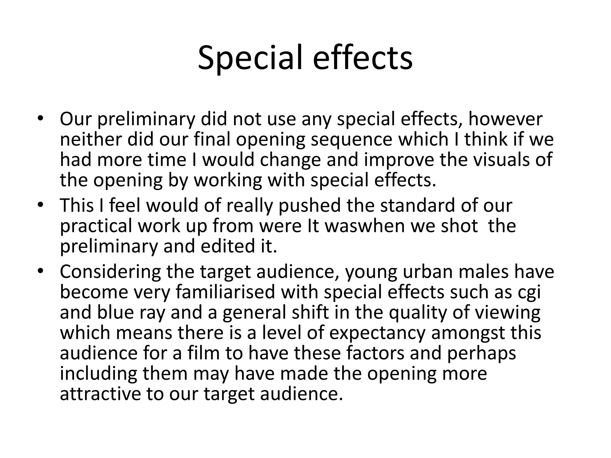 Special effects
• Our preliminary did not use any special effects, however
neither did our final opening sequence which I think if we
had more time I would change and improve the visuals of
the opening by working with special effects.
• This I feel would of really pushed the standard of our
practical work up from were It waswhen we shot the
preliminary and edited it.
• Considering the target audience, young urban males have
become very familiarised with special effects such as cgi
and blue ray and a general shift in the quality of viewing
which means there is a level of expectancy amongst this
audience for a film to have these factors and perhaps
including them may have made the opening more
attractive to our target audience.
 