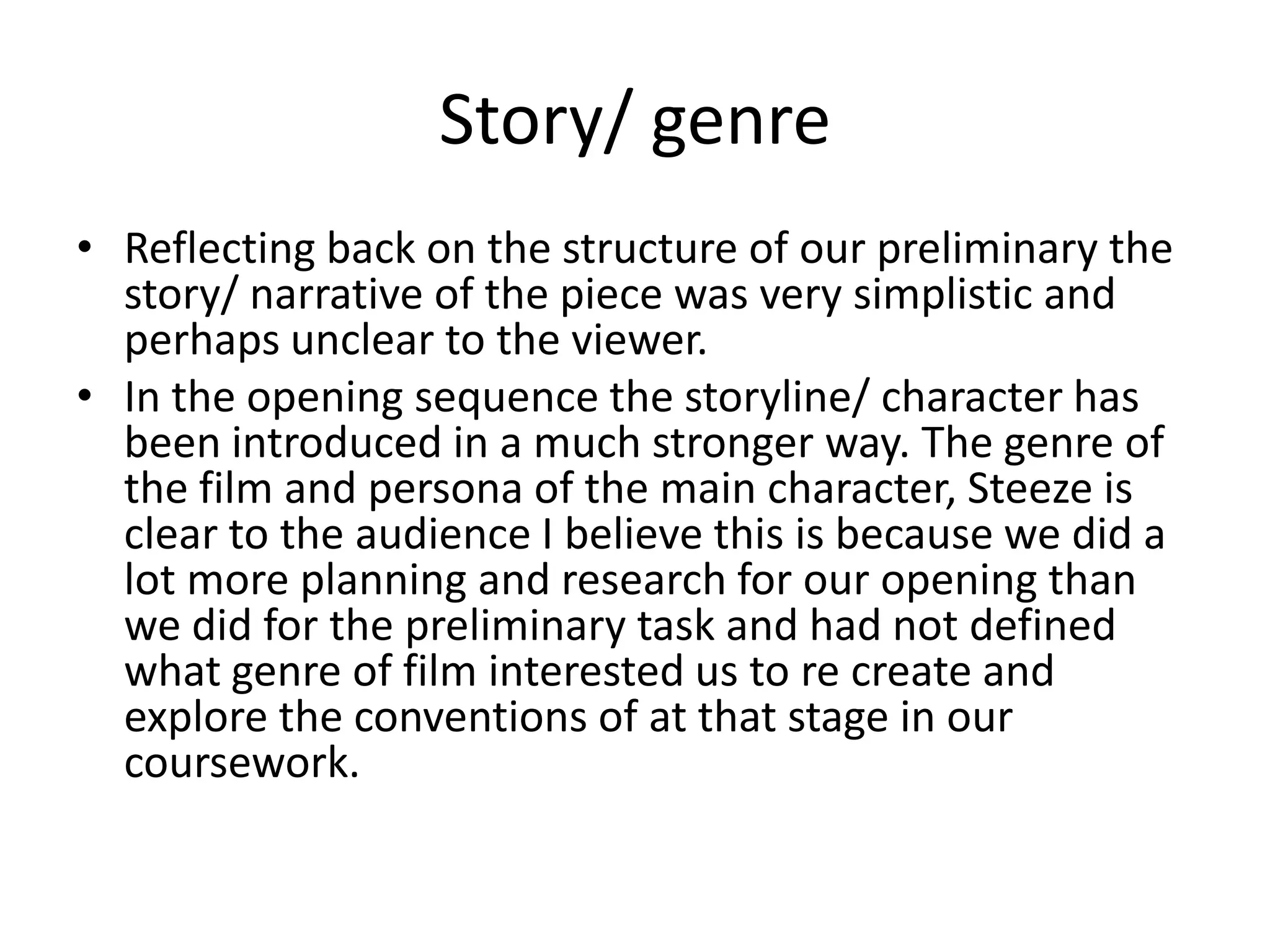 Story/ genre
• Reflecting back on the structure of our preliminary the
story/ narrative of the piece was very simplistic and
perhaps unclear to the viewer.
• In the opening sequence the storyline/ character has
been introduced in a much stronger way. The genre of
the film and persona of the main character, Steeze is
clear to the audience I believe this is because we did a
lot more planning and research for our opening than
we did for the preliminary task and had not defined
what genre of film interested us to re create and
explore the conventions of at that stage in our
coursework.
 