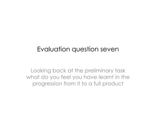 Evaluation question seven
Looking back at the preliminary task
what do you feel you have learnt in the
progression from it to a full product
 