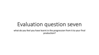 Evaluation question seven
what do you feel you have learnt in the progression from it to your final
production?
 