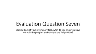 Evaluation Question Seven
Looking back at your preliminary task, what do you think you have
learnt in the progression from it to the full product?
 