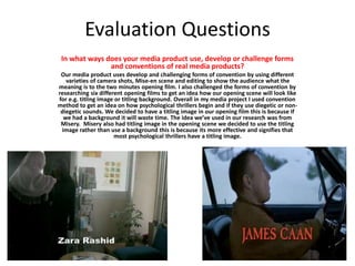 Evaluation Questions
In what ways does your media product use, develop or challenge forms
and conventions of real media products?
Our media product uses develop and challenging forms of convention by using different
varieties of camera shots, Mise-en scene and editing to show the audience what the
meaning is to the two minutes opening film. I also challenged the forms of convention by
researching six different opening films to get an idea how our opening scene will look like
for e.g. titling image or titling background. Overall in my media project I used convention
method to get an idea on how psychological thrillers begin and if they use diegetic or non-
diegetic sounds. We decided to have a titling image in our opening film this is because if
we had a background it will waste time. The idea we’ve used in our research was from
Misery. Misery also had titling image in the opening scene we decided to use the titling
image rather than use a background this is because its more effective and signifies that
most psychological thrillers have a titling image.
 