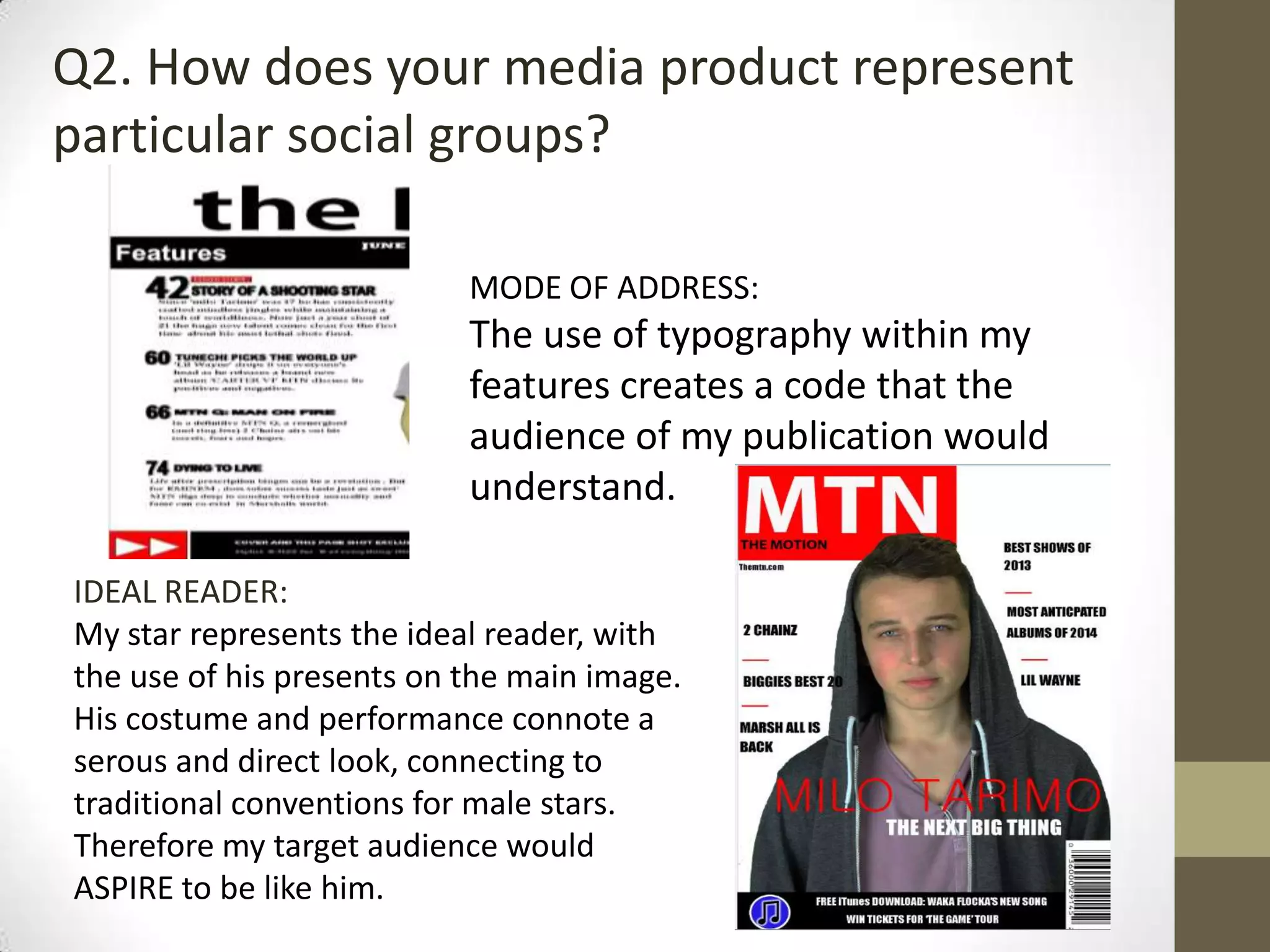 Q2. How does your media product represent
particular social groups?
MODE OF ADDRESS:
The use of typography within my
features creates a code that the
audience of my publication would
understand.
IDEAL READER:
My star represents the ideal reader, with
the use of his presents on the main image.
His costume and performance connote a
serous and direct look, connecting to
traditional conventions for male stars.
Therefore my target audience would
ASPIRE to be like him.
 