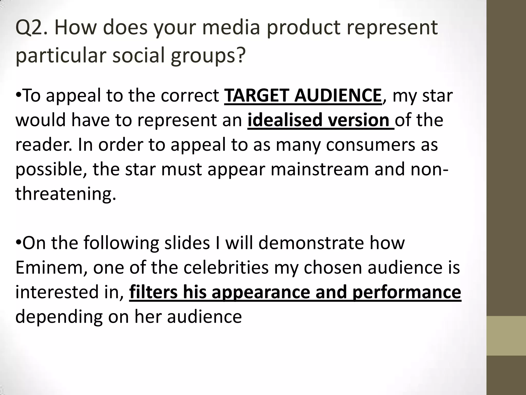 Q2. How does your media product represent
particular social groups?
•To appeal to the correct TARGET AUDIENCE, my star
would have to represent an idealised version of the
reader. In order to appeal to as many consumers as
possible, the star must appear mainstream and non-
threatening.
•On the following slides I will demonstrate how
Eminem, one of the celebrities my chosen audience is
interested in, filters his appearance and performance
depending on her audience
 