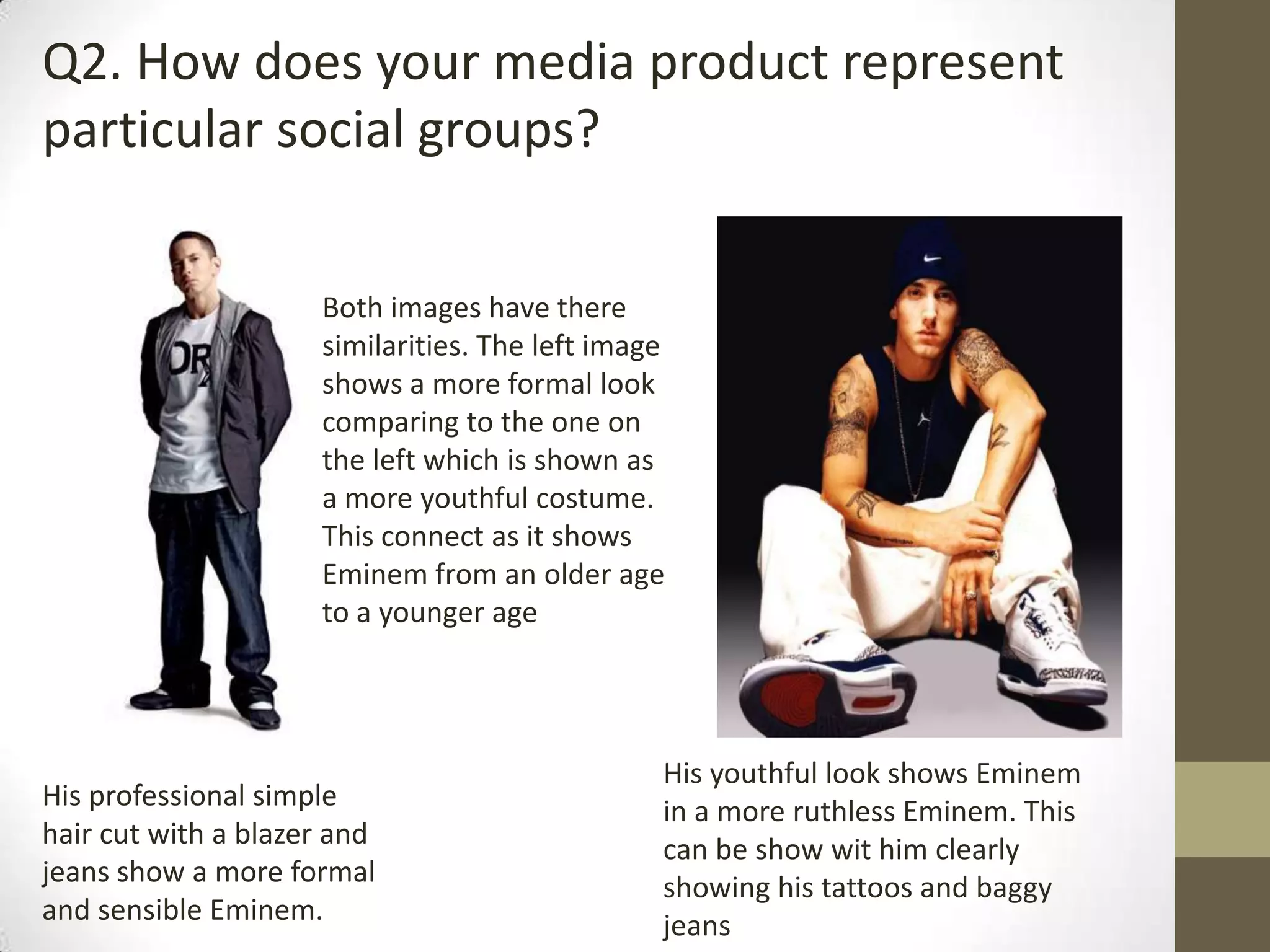 Q2. How does your media product represent
particular social groups?
Both images have there
similarities. The left image
shows a more formal look
comparing to the one on
the left which is shown as
a more youthful costume.
This connect as it shows
Eminem from an older age
to a younger age
His professional simple
hair cut with a blazer and
jeans show a more formal
and sensible Eminem.
His youthful look shows Eminem
in a more ruthless Eminem. This
can be show wit him clearly
showing his tattoos and baggy
jeans
 