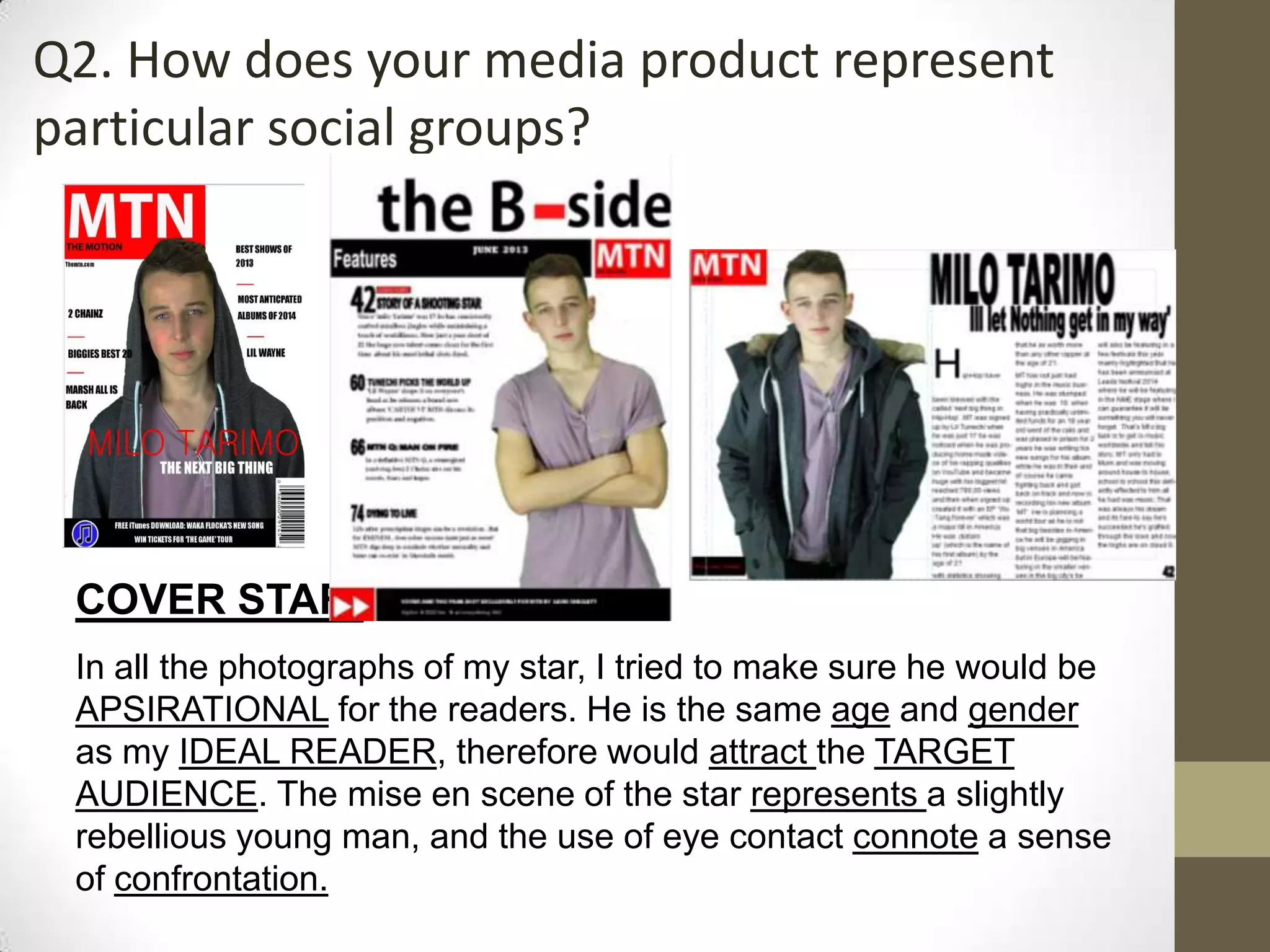 Q2. How does your media product represent
particular social groups?
COVER STAR:
In all the photographs of my star, I tried to make sure he would be
APSIRATIONAL for the readers. He is the same age and gender
as my IDEAL READER, therefore would attract the TARGET
AUDIENCE. The mise en scene of the star represents a slightly
rebellious young man, and the use of eye contact connote a sense
of confrontation.
 