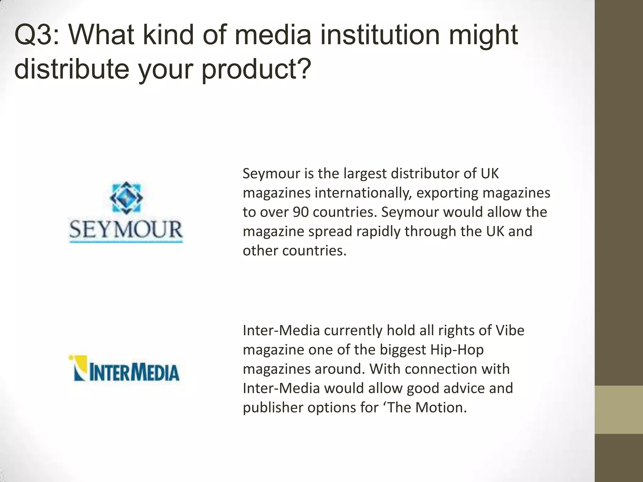 Seymour is the largest distributor of UK
magazines internationally, exporting magazines
to over 90 countries. Seymour would allow the
magazine spread rapidly through the UK and
other countries.
Inter-Media currently hold all rights of Vibe
magazine one of the biggest Hip-Hop
magazines around. With connection with
Inter-Media would allow good advice and
publisher options for ‘The Motion.
Q3: What kind of media institution might
distribute your product?
 