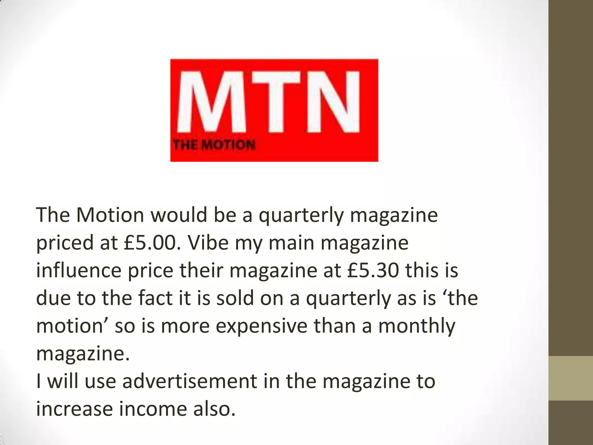 The Motion would be a quarterly magazine
priced at £5.00. Vibe my main magazine
influence price their magazine at £5.30 this is
due to the fact it is sold on a quarterly as is ‘the
motion’ so is more expensive than a monthly
magazine.
I will use advertisement in the magazine to
increase income also.
 