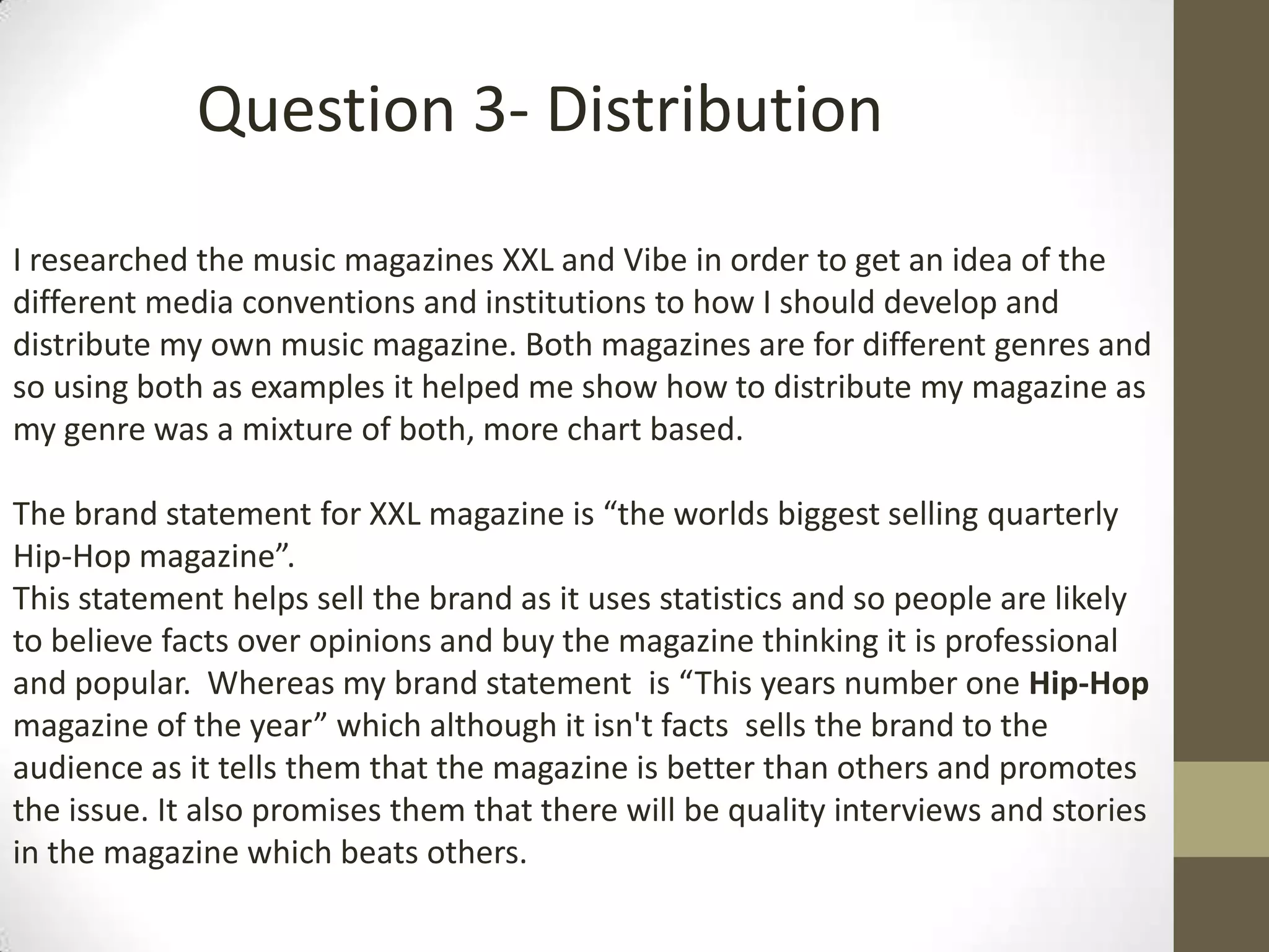 I researched the music magazines XXL and Vibe in order to get an idea of the
different media conventions and institutions to how I should develop and
distribute my own music magazine. Both magazines are for different genres and
so using both as examples it helped me show how to distribute my magazine as
my genre was a mixture of both, more chart based.
The brand statement for XXL magazine is “the worlds biggest selling quarterly
Hip-Hop magazine”.
This statement helps sell the brand as it uses statistics and so people are likely
to believe facts over opinions and buy the magazine thinking it is professional
and popular. Whereas my brand statement is “This years number one Hip-Hop
magazine of the year” which although it isn't facts sells the brand to the
audience as it tells them that the magazine is better than others and promotes
the issue. It also promises them that there will be quality interviews and stories
in the magazine which beats others.
Question 3- Distribution
 