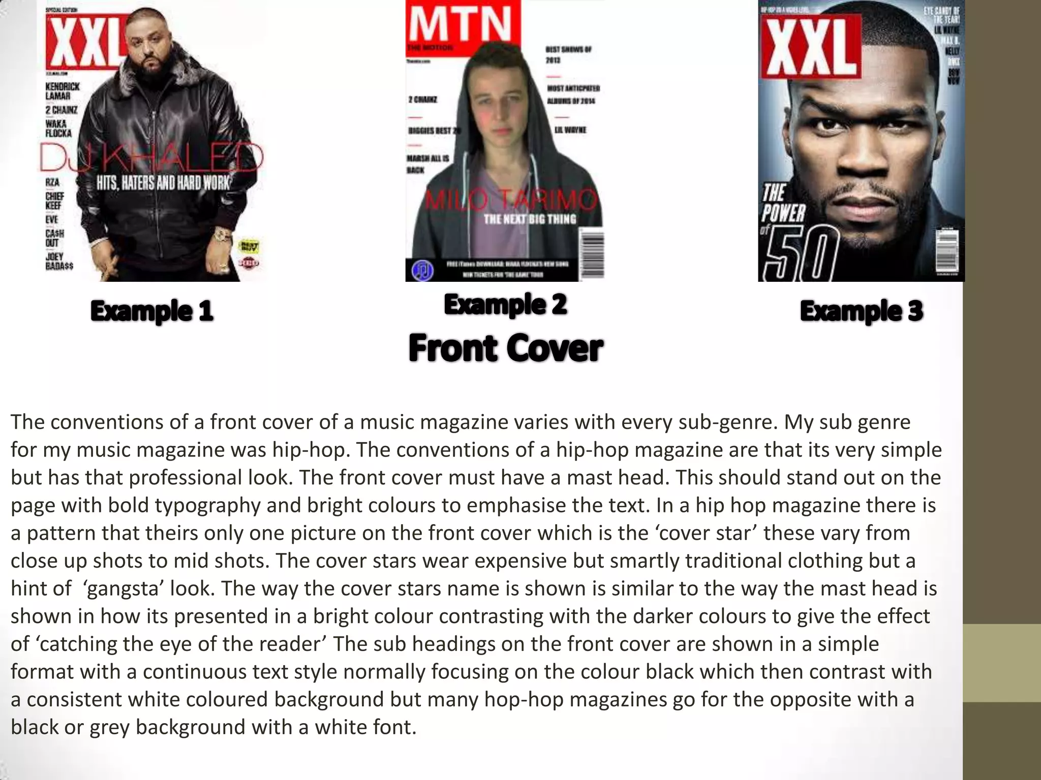 The conventions of a front cover of a music magazine varies with every sub-genre. My sub genre
for my music magazine was hip-hop. The conventions of a hip-hop magazine are that its very simple
but has that professional look. The front cover must have a mast head. This should stand out on the
page with bold typography and bright colours to emphasise the text. In a hip hop magazine there is
a pattern that theirs only one picture on the front cover which is the ‘cover star’ these vary from
close up shots to mid shots. The cover stars wear expensive but smartly traditional clothing but a
hint of ‘gangsta’ look. The way the cover stars name is shown is similar to the way the mast head is
shown in how its presented in a bright colour contrasting with the darker colours to give the effect
of ‘catching the eye of the reader’ The sub headings on the front cover are shown in a simple
format with a continuous text style normally focusing on the colour black which then contrast with
a consistent white coloured background but many hop-hop magazines go for the opposite with a
black or grey background with a white font.
 