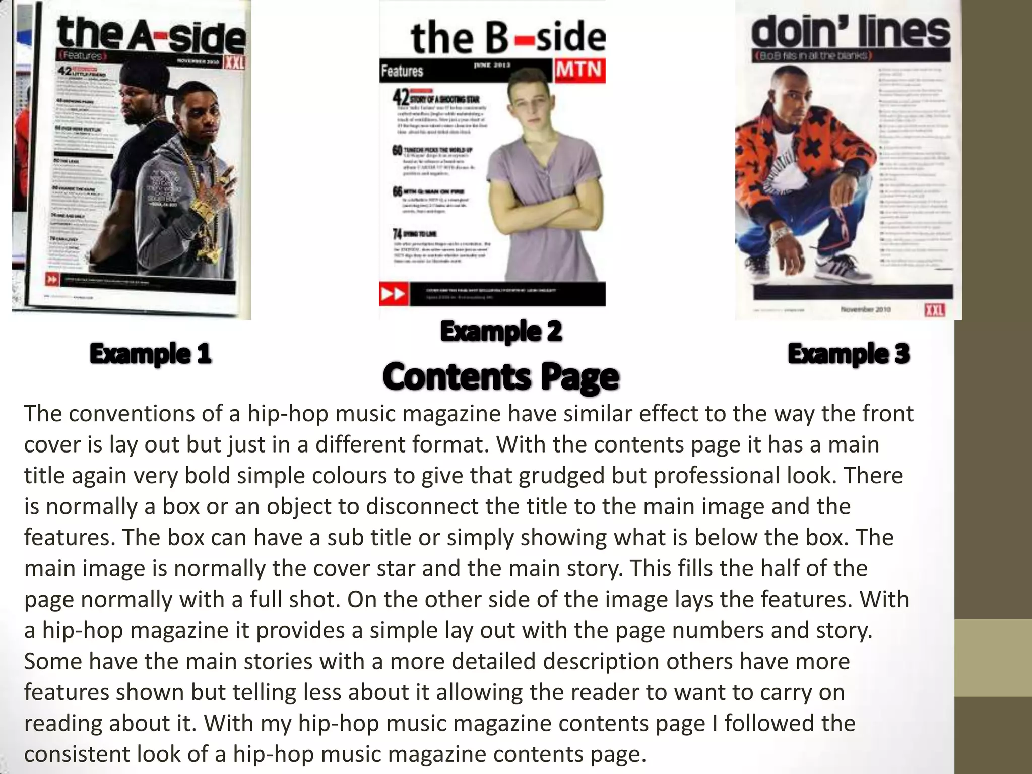 The conventions of a hip-hop music magazine have similar effect to the way the front
cover is lay out but just in a different format. With the contents page it has a main
title again very bold simple colours to give that grudged but professional look. There
is normally a box or an object to disconnect the title to the main image and the
features. The box can have a sub title or simply showing what is below the box. The
main image is normally the cover star and the main story. This fills the half of the
page normally with a full shot. On the other side of the image lays the features. With
a hip-hop magazine it provides a simple lay out with the page numbers and story.
Some have the main stories with a more detailed description others have more
features shown but telling less about it allowing the reader to want to carry on
reading about it. With my hip-hop music magazine contents page I followed the
consistent look of a hip-hop music magazine contents page.
 