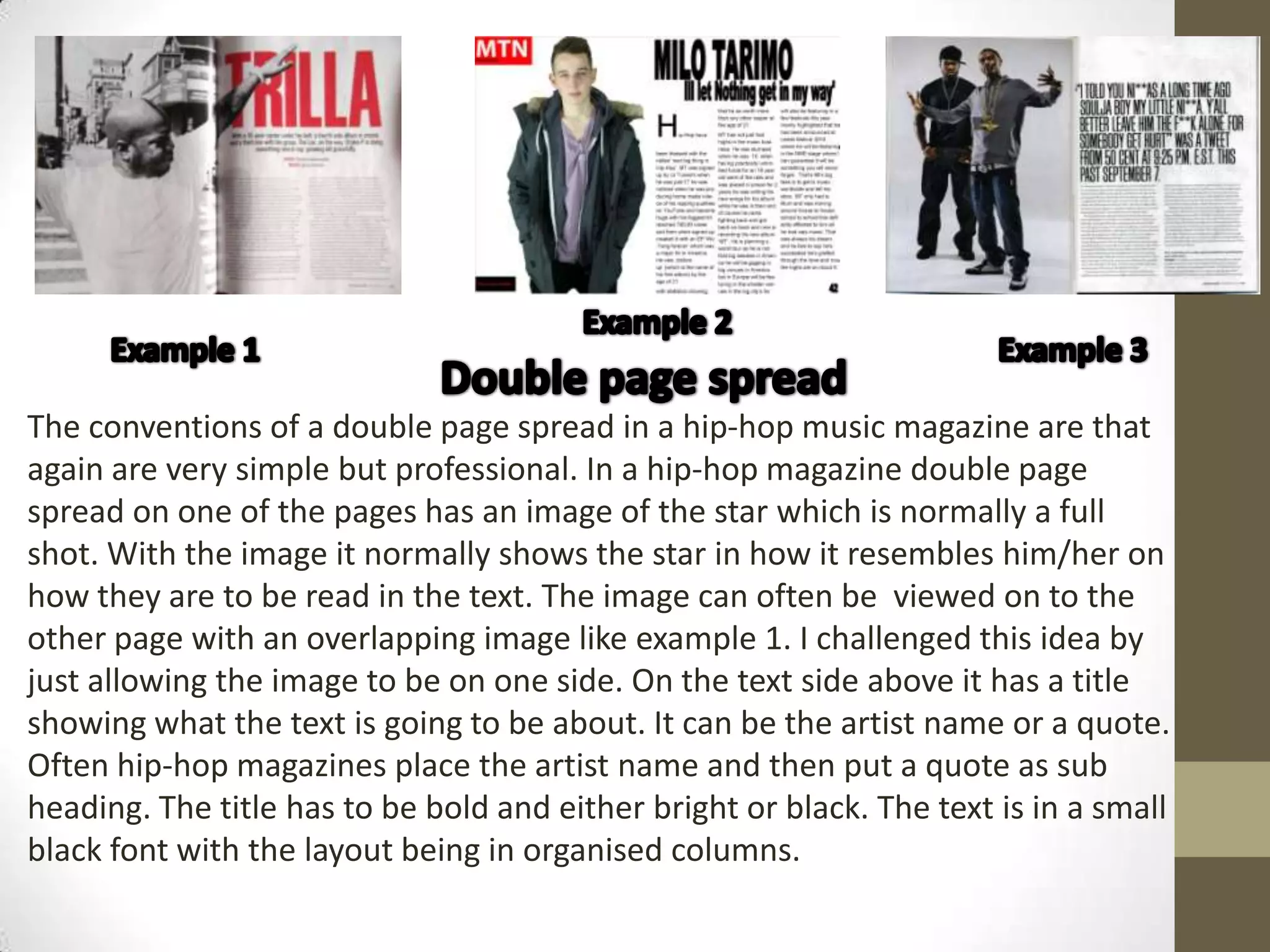 The conventions of a double page spread in a hip-hop music magazine are that
again are very simple but professional. In a hip-hop magazine double page
spread on one of the pages has an image of the star which is normally a full
shot. With the image it normally shows the star in how it resembles him/her on
how they are to be read in the text. The image can often be viewed on to the
other page with an overlapping image like example 1. I challenged this idea by
just allowing the image to be on one side. On the text side above it has a title
showing what the text is going to be about. It can be the artist name or a quote.
Often hip-hop magazines place the artist name and then put a quote as sub
heading. The title has to be bold and either bright or black. The text is in a small
black font with the layout being in organised columns.
 