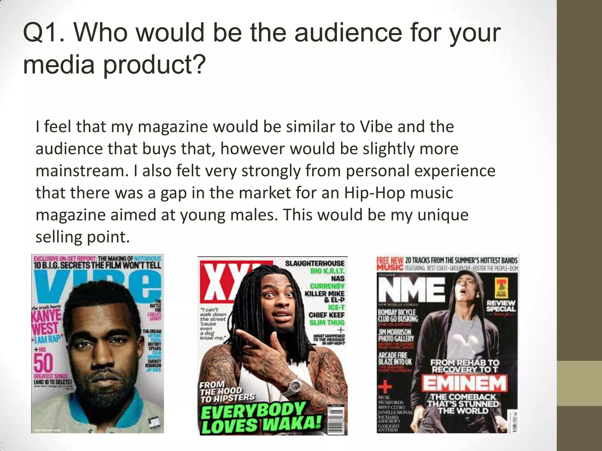 I feel that my magazine would be similar to Vibe and the
audience that buys that, however would be slightly more
mainstream. I also felt very strongly from personal experience
that there was a gap in the market for an Hip-Hop music
magazine aimed at young males. This would be my unique
selling point.
Q1. Who would be the audience for your
media product?
 