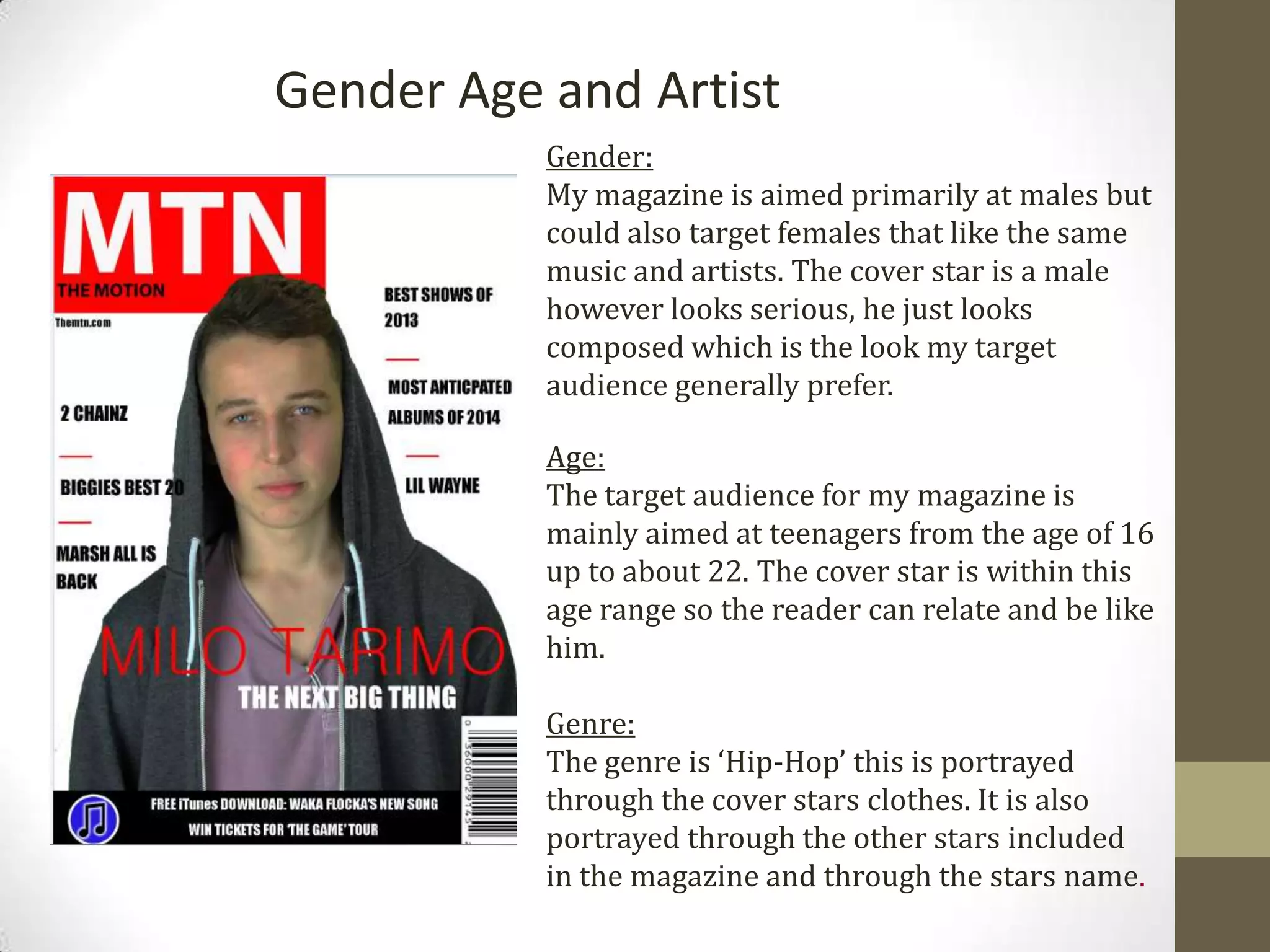Gender Age and Artist
Gender:
My magazine is aimed primarily at males but
could also target females that like the same
music and artists. The cover star is a male
however looks serious, he just looks
composed which is the look my target
audience generally prefer.
Age:
The target audience for my magazine is
mainly aimed at teenagers from the age of 16
up to about 22. The cover star is within this
age range so the reader can relate and be like
him.
Genre:
The genre is ‘Hip-Hop’ this is portrayed
through the cover stars clothes. It is also
portrayed through the other stars included
in the magazine and through the stars name.
 
