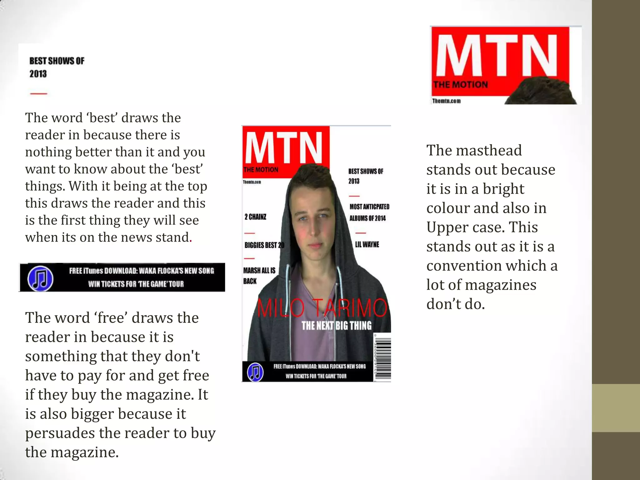 The word ‘best’ draws the
reader in because there is
nothing better than it and you
want to know about the ‘best’
things. With it being at the top
this draws the reader and this
is the first thing they will see
when its on the news stand.
The word ‘free’ draws the
reader in because it is
something that they don't
have to pay for and get free
if they buy the magazine. It
is also bigger because it
persuades the reader to buy
the magazine.
The masthead
stands out because
it is in a bright
colour and also in
Upper case. This
stands out as it is a
convention which a
lot of magazines
don’t do.
 