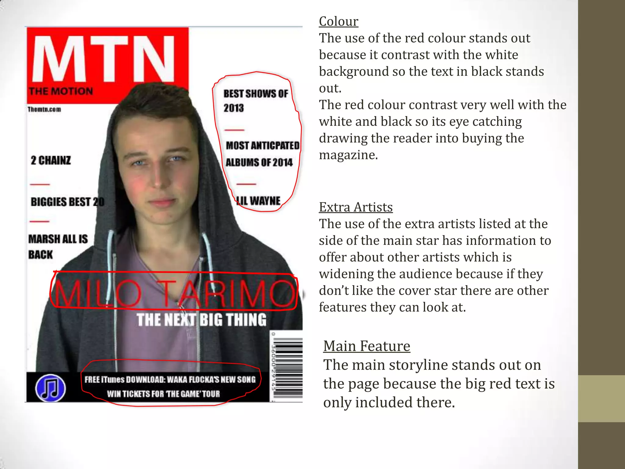 Colour
The use of the red colour stands out
because it contrast with the white
background so the text in black stands
out.
The red colour contrast very well with the
white and black so its eye catching
drawing the reader into buying the
magazine.
Extra Artists
The use of the extra artists listed at the
side of the main star has information to
offer about other artists which is
widening the audience because if they
don’t like the cover star there are other
features they can look at.
Main Feature
The main storyline stands out on
the page because the big red text is
only included there.
 