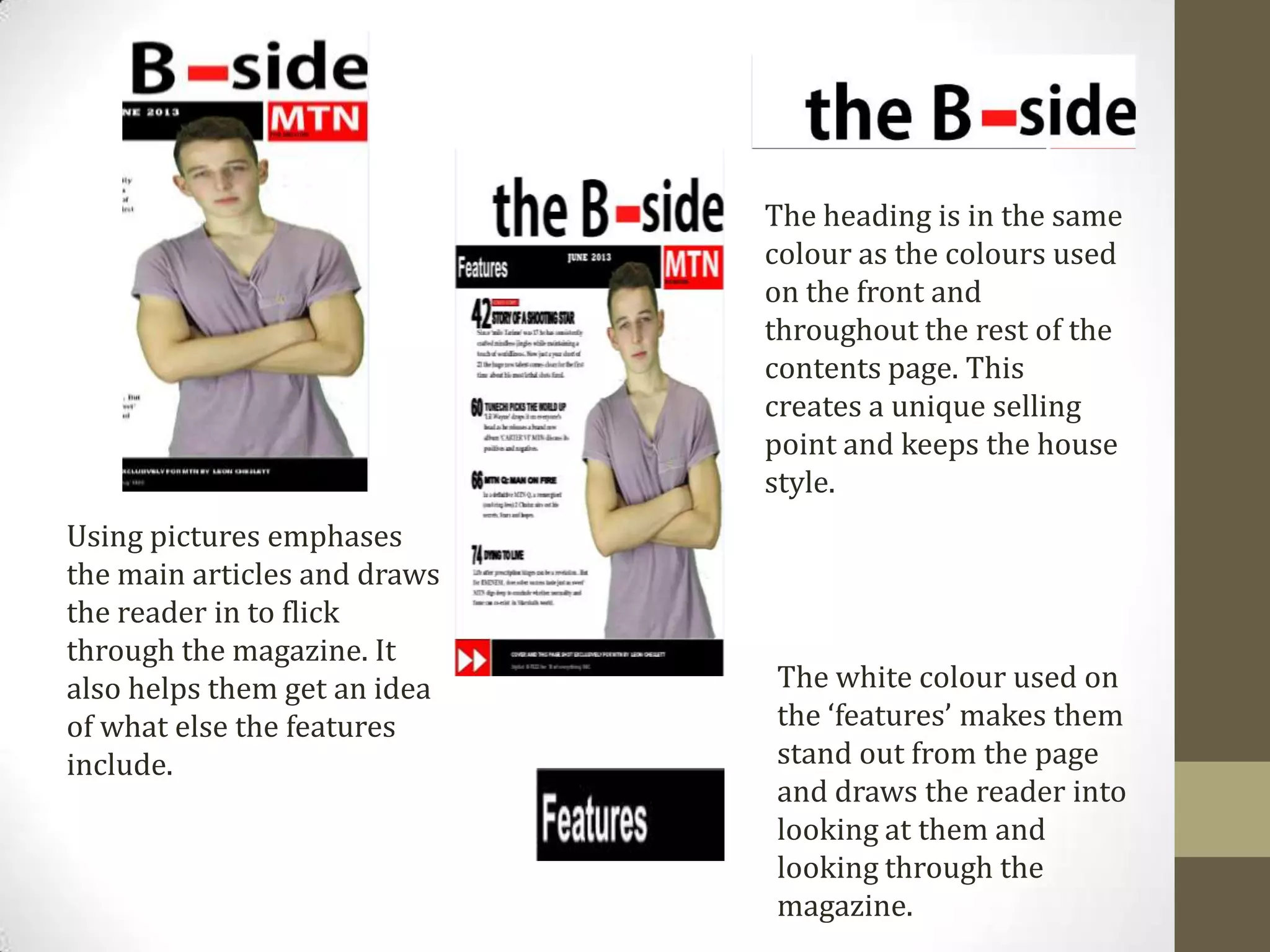 Using pictures emphases
the main articles and draws
the reader in to flick
through the magazine. It
also helps them get an idea
of what else the features
include.
The heading is in the same
colour as the colours used
on the front and
throughout the rest of the
contents page. This
creates a unique selling
point and keeps the house
style.
The white colour used on
the ‘features’ makes them
stand out from the page
and draws the reader into
looking at them and
looking through the
magazine.
 