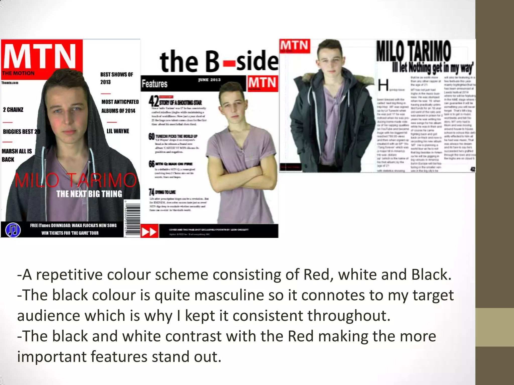 -A repetitive colour scheme consisting of Red, white and Black.
-The black colour is quite masculine so it connotes to my target
audience which is why I kept it consistent throughout.
-The black and white contrast with the Red making the more
important features stand out.
 