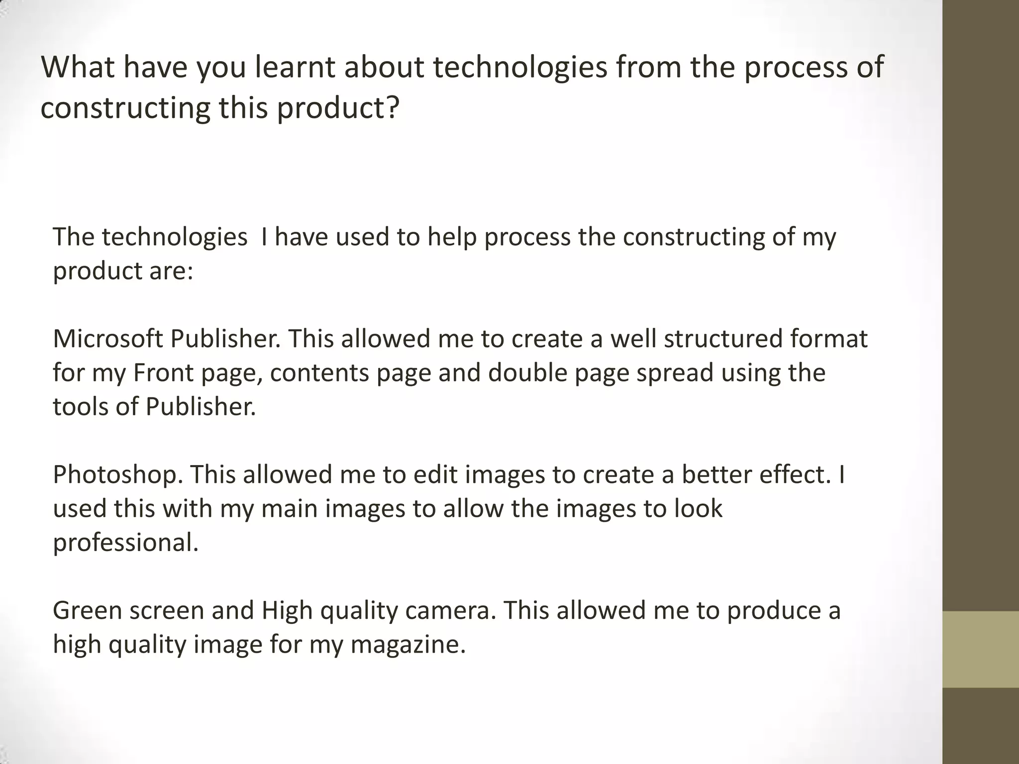 What have you learnt about technologies from the process of
constructing this product?
The technologies I have used to help process the constructing of my
product are:
Microsoft Publisher. This allowed me to create a well structured format
for my Front page, contents page and double page spread using the
tools of Publisher.
Photoshop. This allowed me to edit images to create a better effect. I
used this with my main images to allow the images to look
professional.
Green screen and High quality camera. This allowed me to produce a
high quality image for my magazine.
 