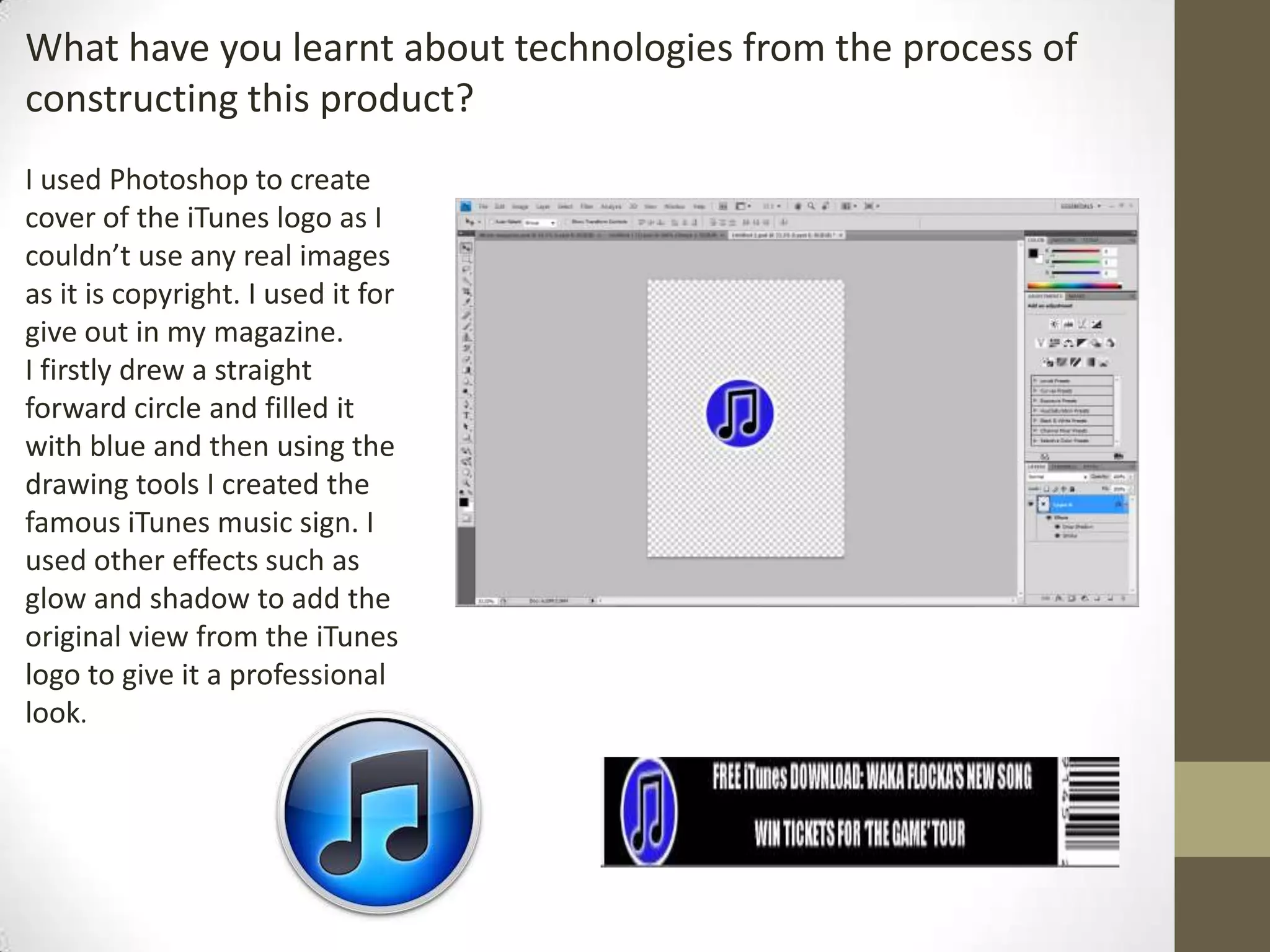 What have you learnt about technologies from the process of
constructing this product?
I used Photoshop to create
cover of the iTunes logo as I
couldn’t use any real images
as it is copyright. I used it for
give out in my magazine.
I firstly drew a straight
forward circle and filled it
with blue and then using the
drawing tools I created the
famous iTunes music sign. I
used other effects such as
glow and shadow to add the
original view from the iTunes
logo to give it a professional
look.
 