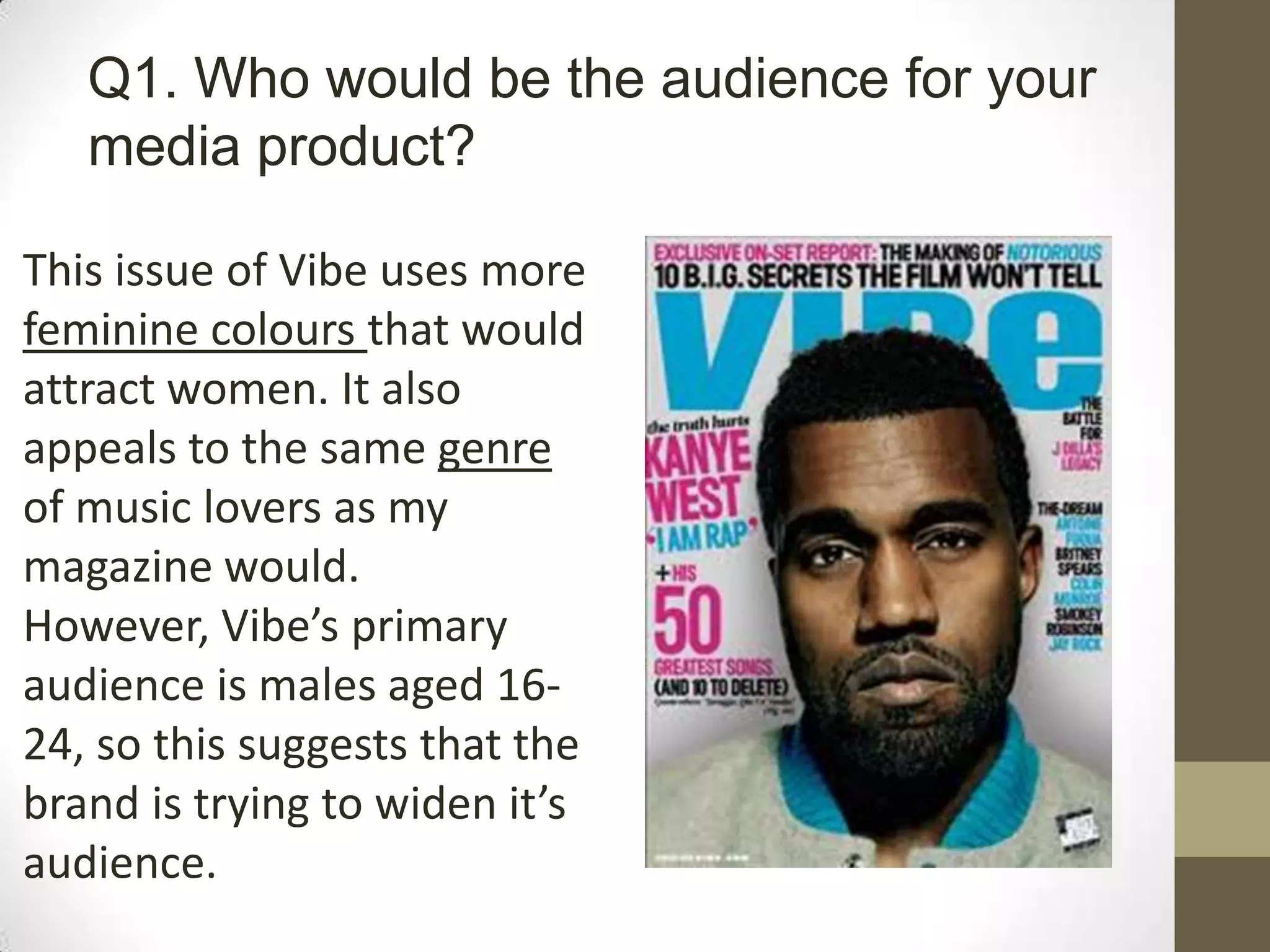 Q1. Who would be the audience for your
media product?
This issue of Vibe uses more
feminine colours that would
attract women. It also
appeals to the same genre
of music lovers as my
magazine would.
However, Vibe’s primary
audience is males aged 16-
24, so this suggests that the
brand is trying to widen it’s
audience.
 