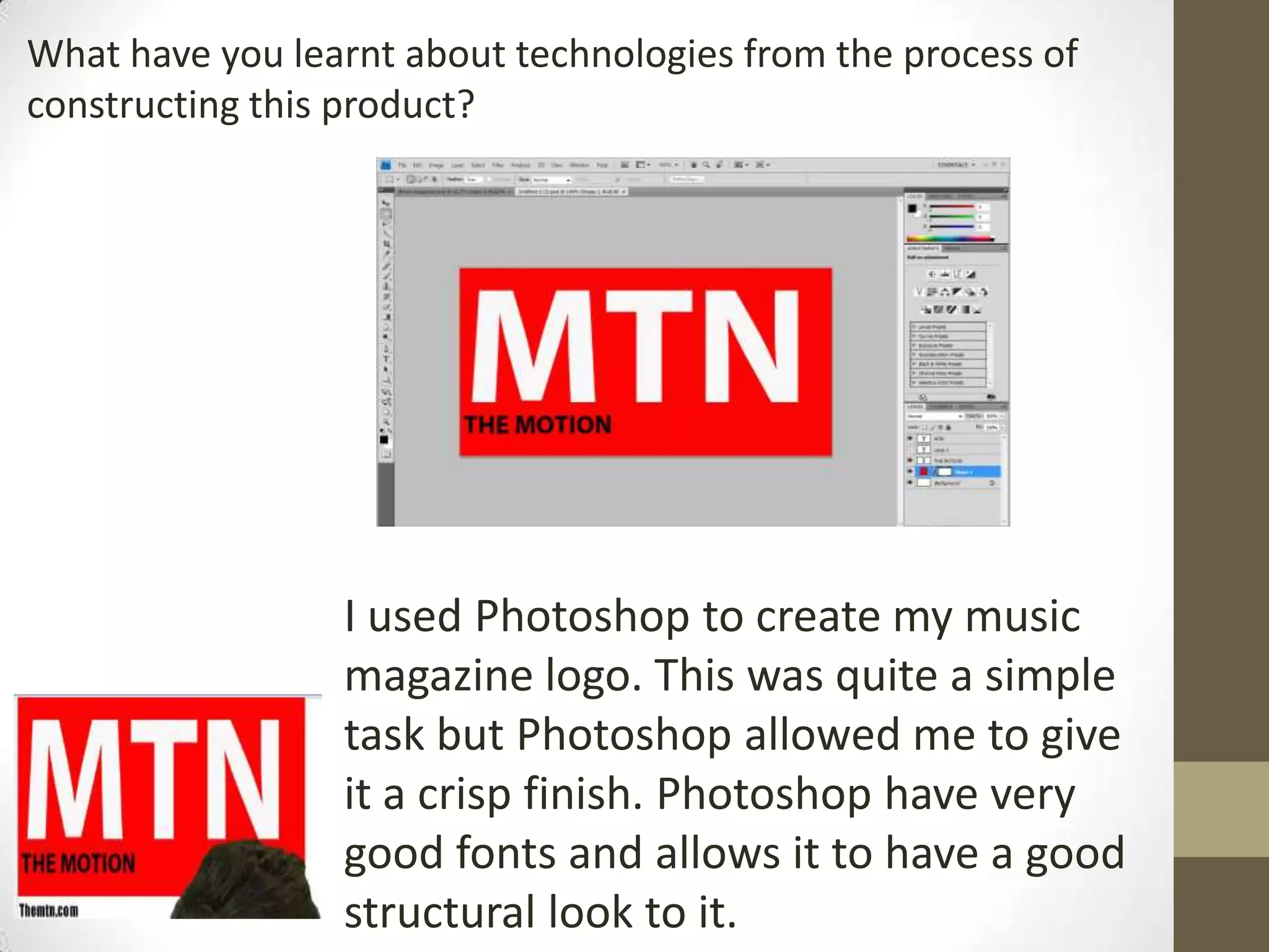 What have you learnt about technologies from the process of
constructing this product?
I used Photoshop to create my music
magazine logo. This was quite a simple
task but Photoshop allowed me to give
it a crisp finish. Photoshop have very
good fonts and allows it to have a good
structural look to it.
 