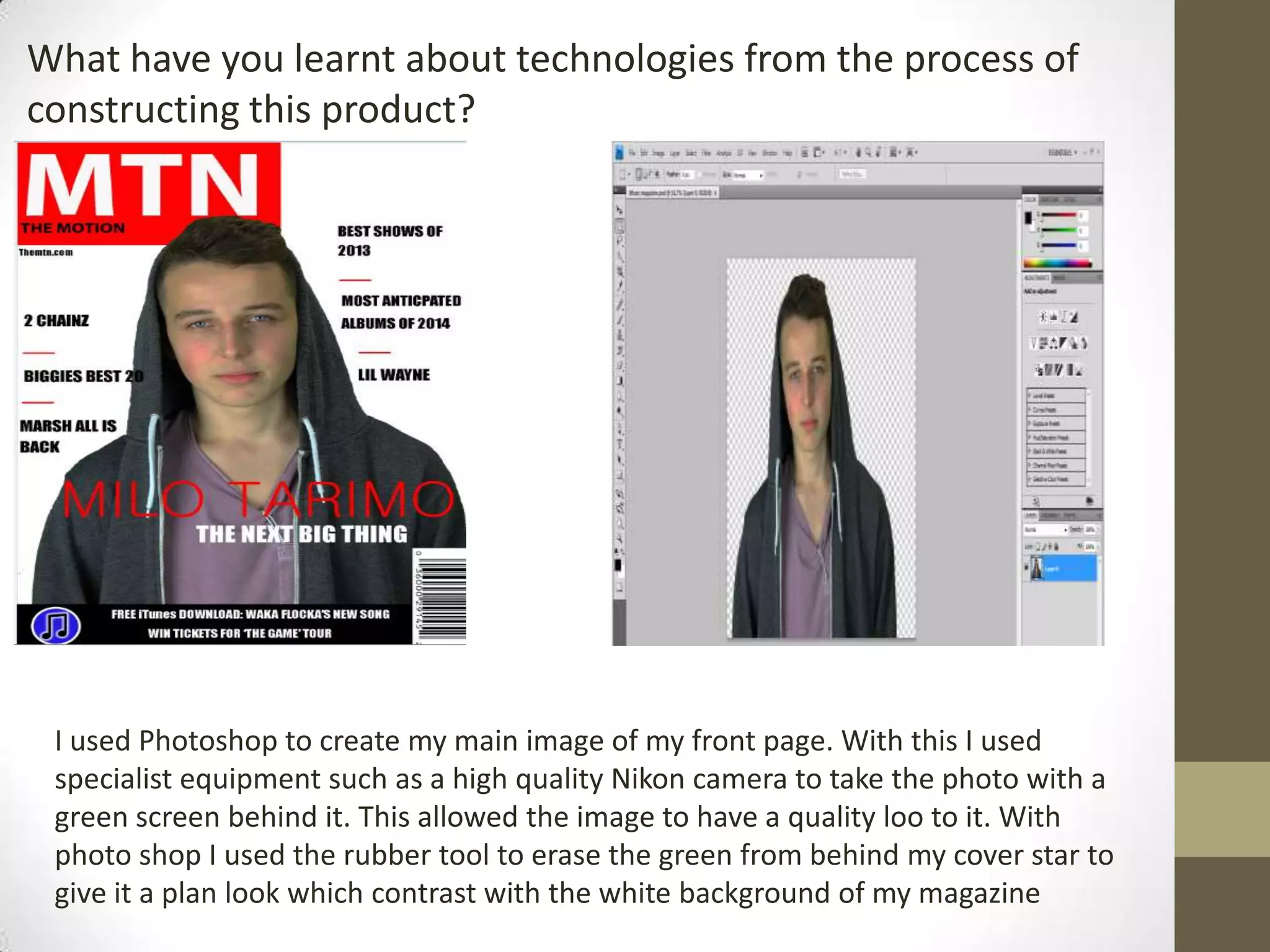 What have you learnt about technologies from the process of
constructing this product?
I used Photoshop to create my main image of my front page. With this I used
specialist equipment such as a high quality Nikon camera to take the photo with a
green screen behind it. This allowed the image to have a quality loo to it. With
photo shop I used the rubber tool to erase the green from behind my cover star to
give it a plan look which contrast with the white background of my magazine
 