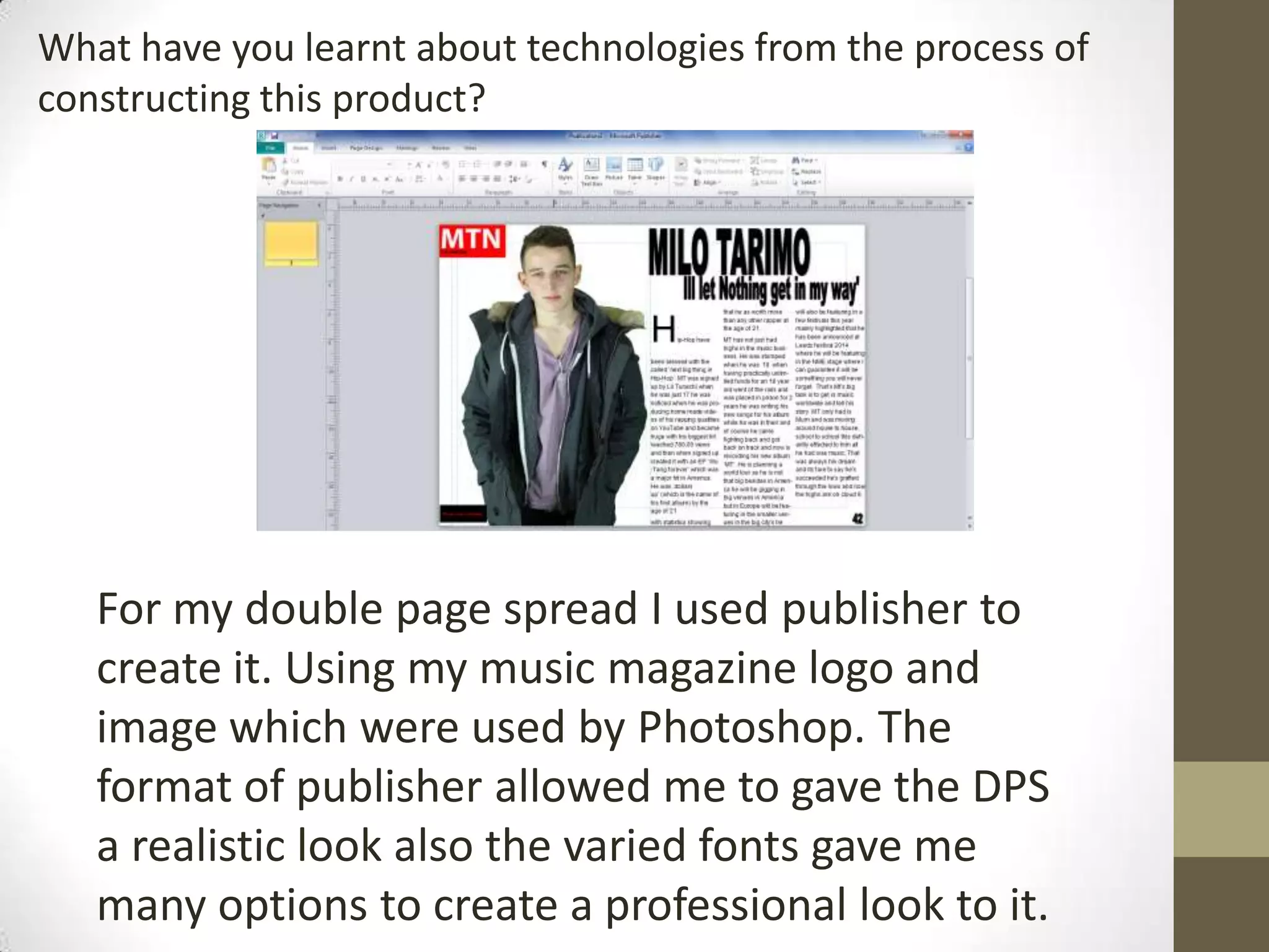 What have you learnt about technologies from the process of
constructing this product?
For my double page spread I used publisher to
create it. Using my music magazine logo and
image which were used by Photoshop. The
format of publisher allowed me to gave the DPS
a realistic look also the varied fonts gave me
many options to create a professional look to it.
 