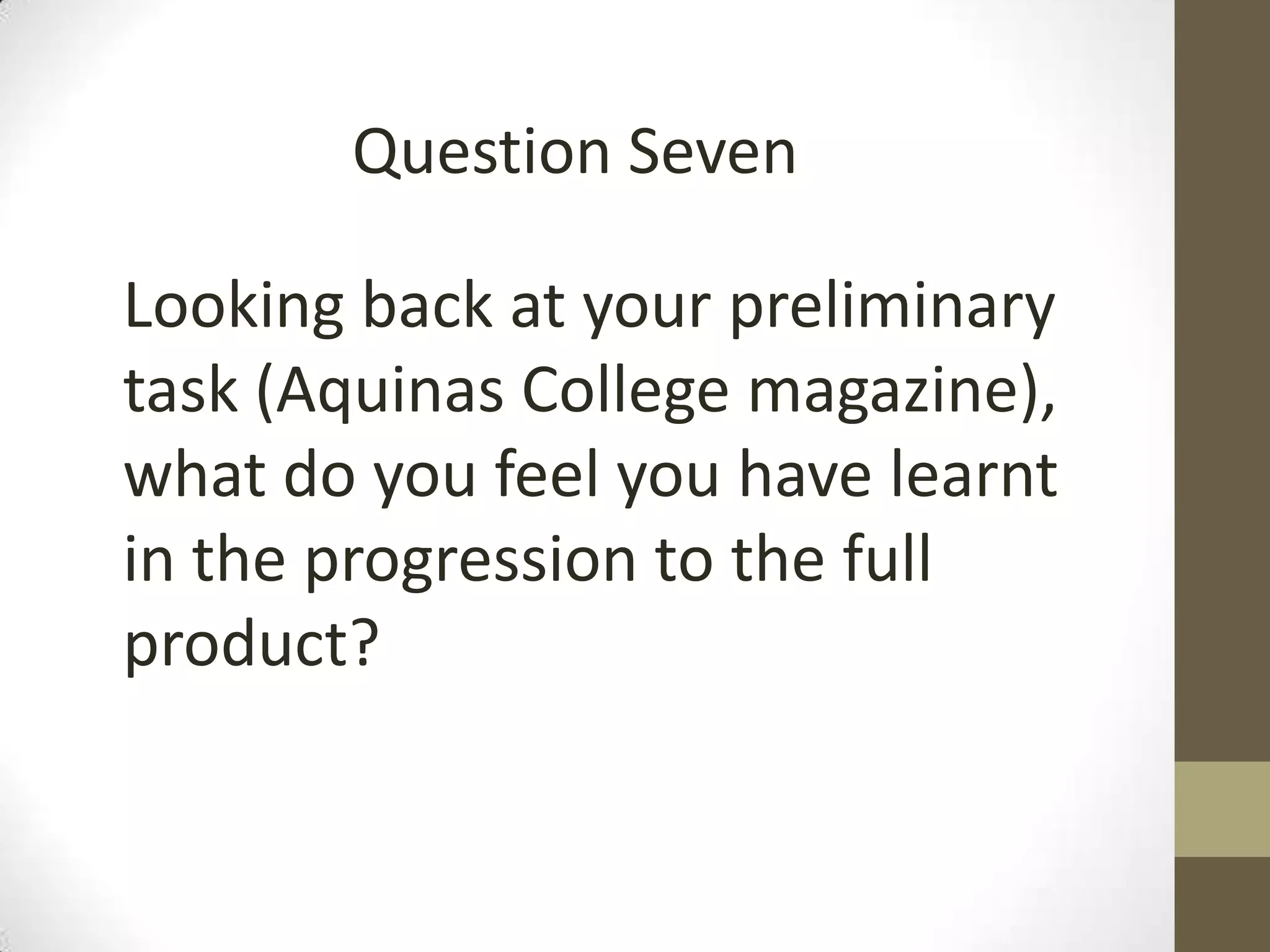 Looking back at your preliminary
task (Aquinas College magazine),
what do you feel you have learnt
in the progression to the full
product?
Question Seven
 