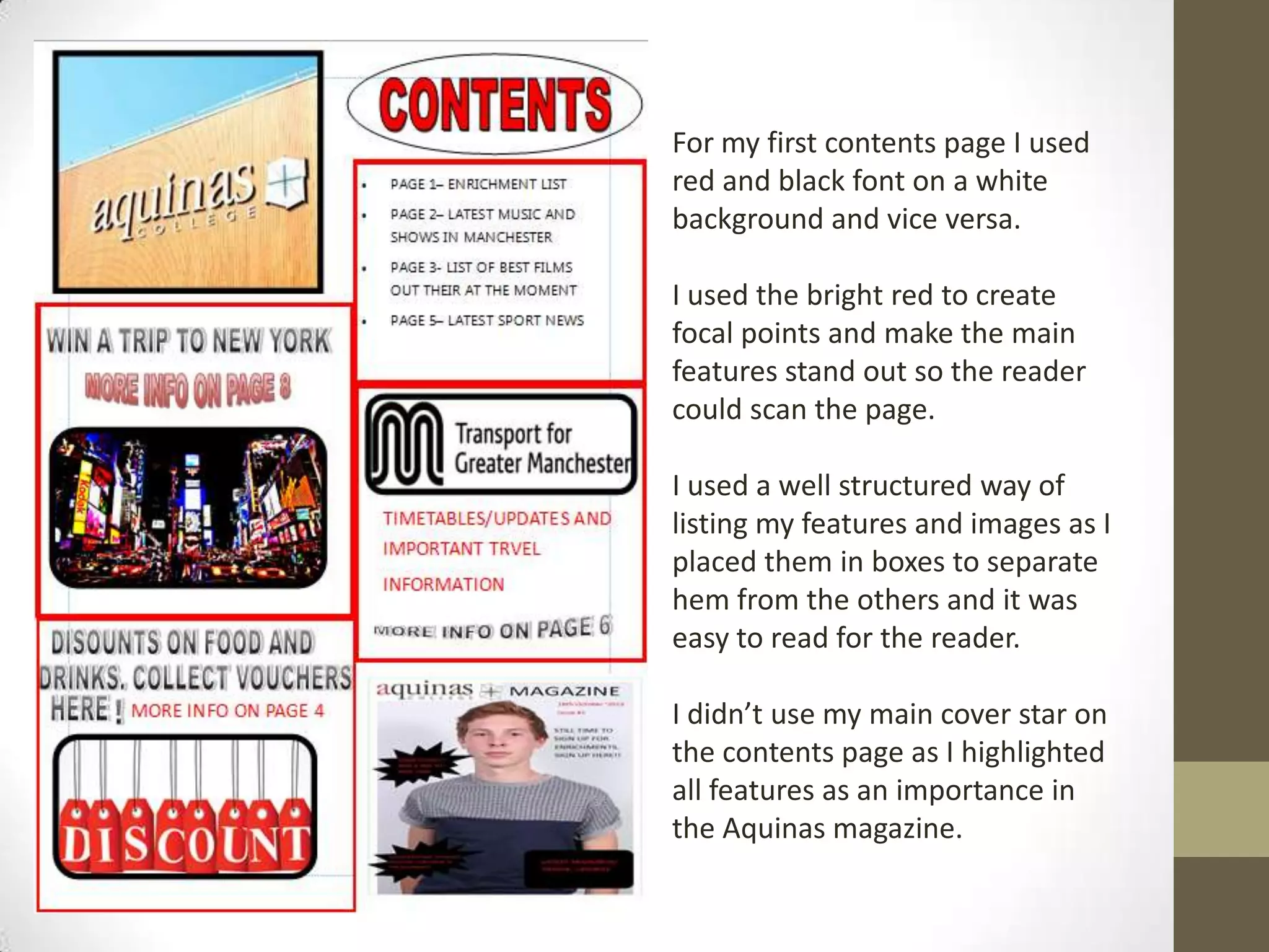 For my first contents page I used
red and black font on a white
background and vice versa.
I used the bright red to create
focal points and make the main
features stand out so the reader
could scan the page.
I used a well structured way of
listing my features and images as I
placed them in boxes to separate
hem from the others and it was
easy to read for the reader.
I didn’t use my main cover star on
the contents page as I highlighted
all features as an importance in
the Aquinas magazine.
 