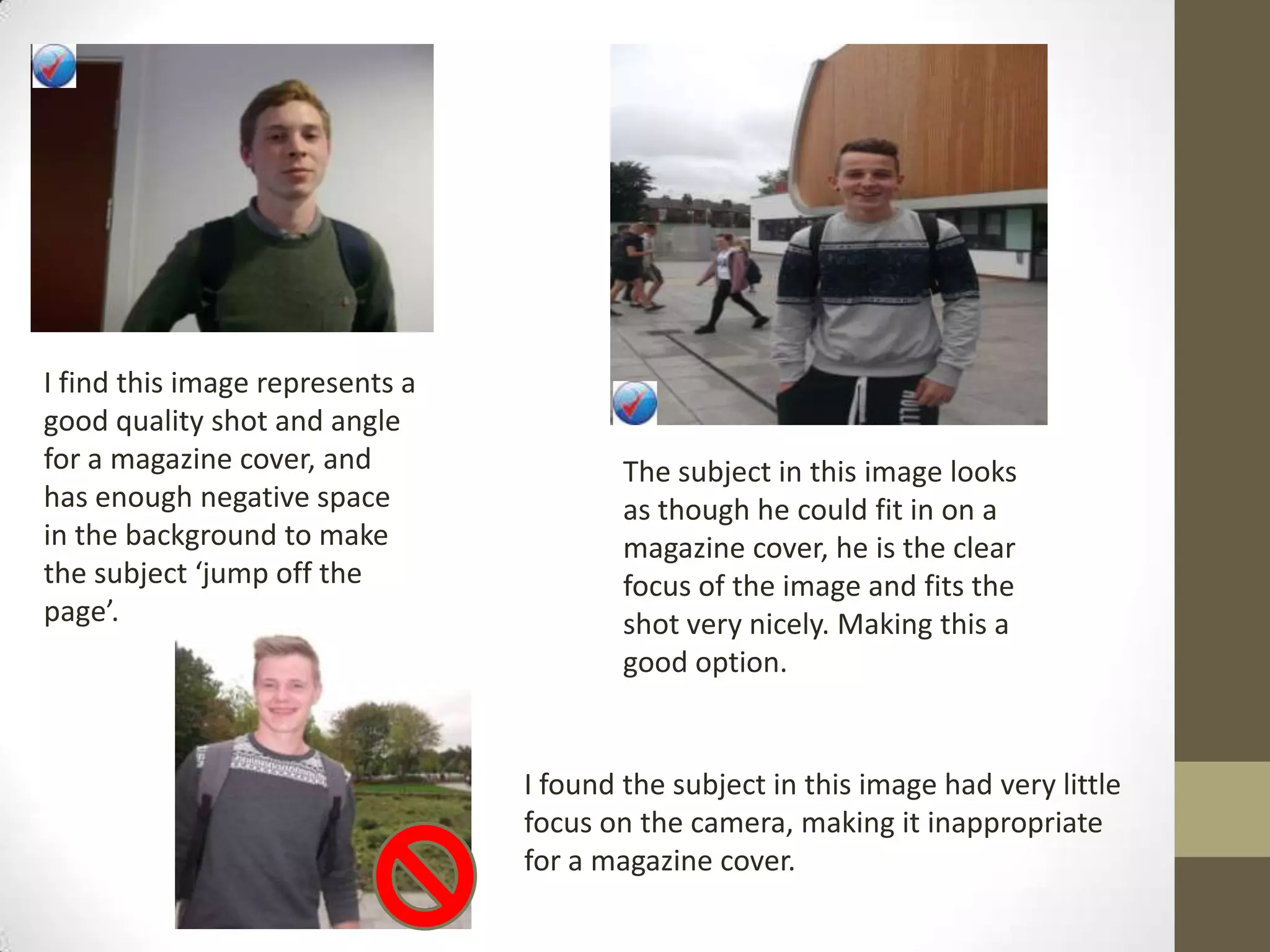 I find this image represents a
good quality shot and angle
for a magazine cover, and
has enough negative space
in the background to make
the subject ‘jump off the
page’.
The subject in this image looks
as though he could fit in on a
magazine cover, he is the clear
focus of the image and fits the
shot very nicely. Making this a
good option.
I found the subject in this image had very little
focus on the camera, making it inappropriate
for a magazine cover.
 
