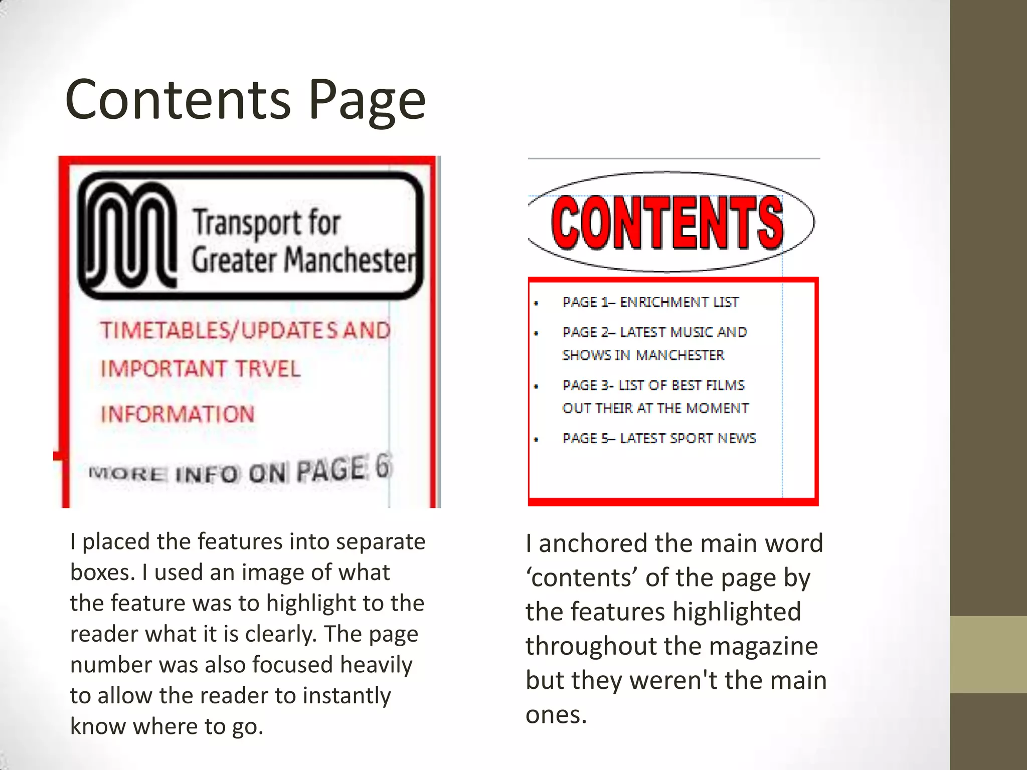 Contents Page
I placed the features into separate
boxes. I used an image of what
the feature was to highlight to the
reader what it is clearly. The page
number was also focused heavily
to allow the reader to instantly
know where to go.
I anchored the main word
‘contents’ of the page by
the features highlighted
throughout the magazine
but they weren't the main
ones.
 