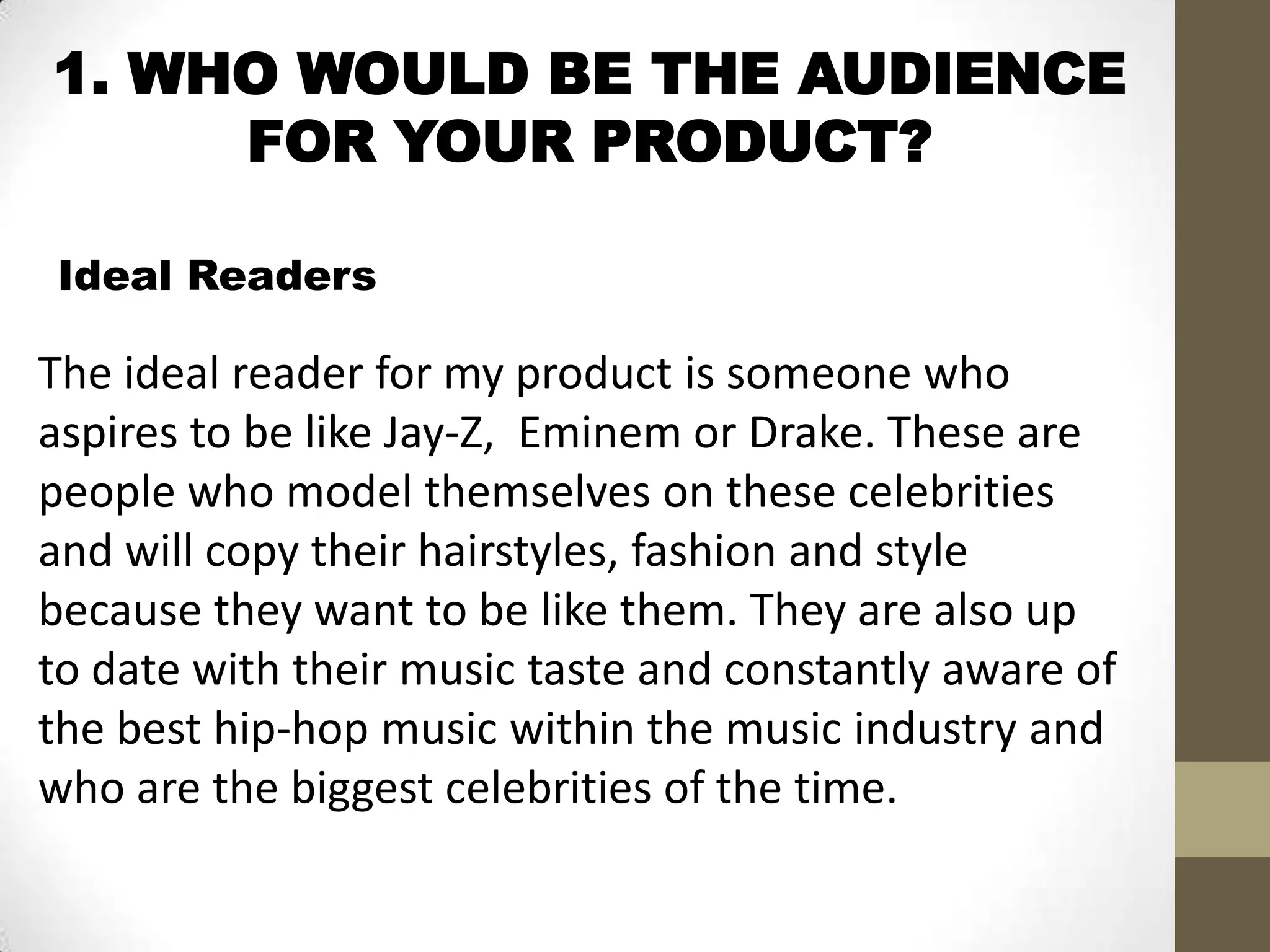 1. WHO WOULD BE THE AUDIENCE
FOR YOUR PRODUCT?
Ideal Readers
The ideal reader for my product is someone who
aspires to be like Jay-Z, Eminem or Drake. These are
people who model themselves on these celebrities
and will copy their hairstyles, fashion and style
because they want to be like them. They are also up
to date with their music taste and constantly aware of
the best hip-hop music within the music industry and
who are the biggest celebrities of the time.
 