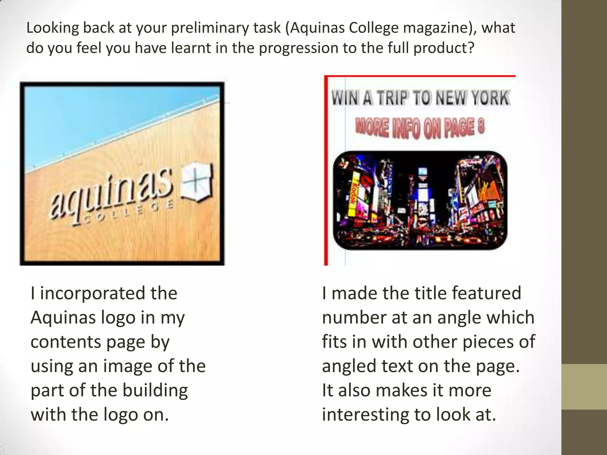 I incorporated the
Aquinas logo in my
contents page by
using an image of the
part of the building
with the logo on.
I made the title featured
number at an angle which
fits in with other pieces of
angled text on the page.
It also makes it more
interesting to look at.
Looking back at your preliminary task (Aquinas College magazine), what
do you feel you have learnt in the progression to the full product?
 