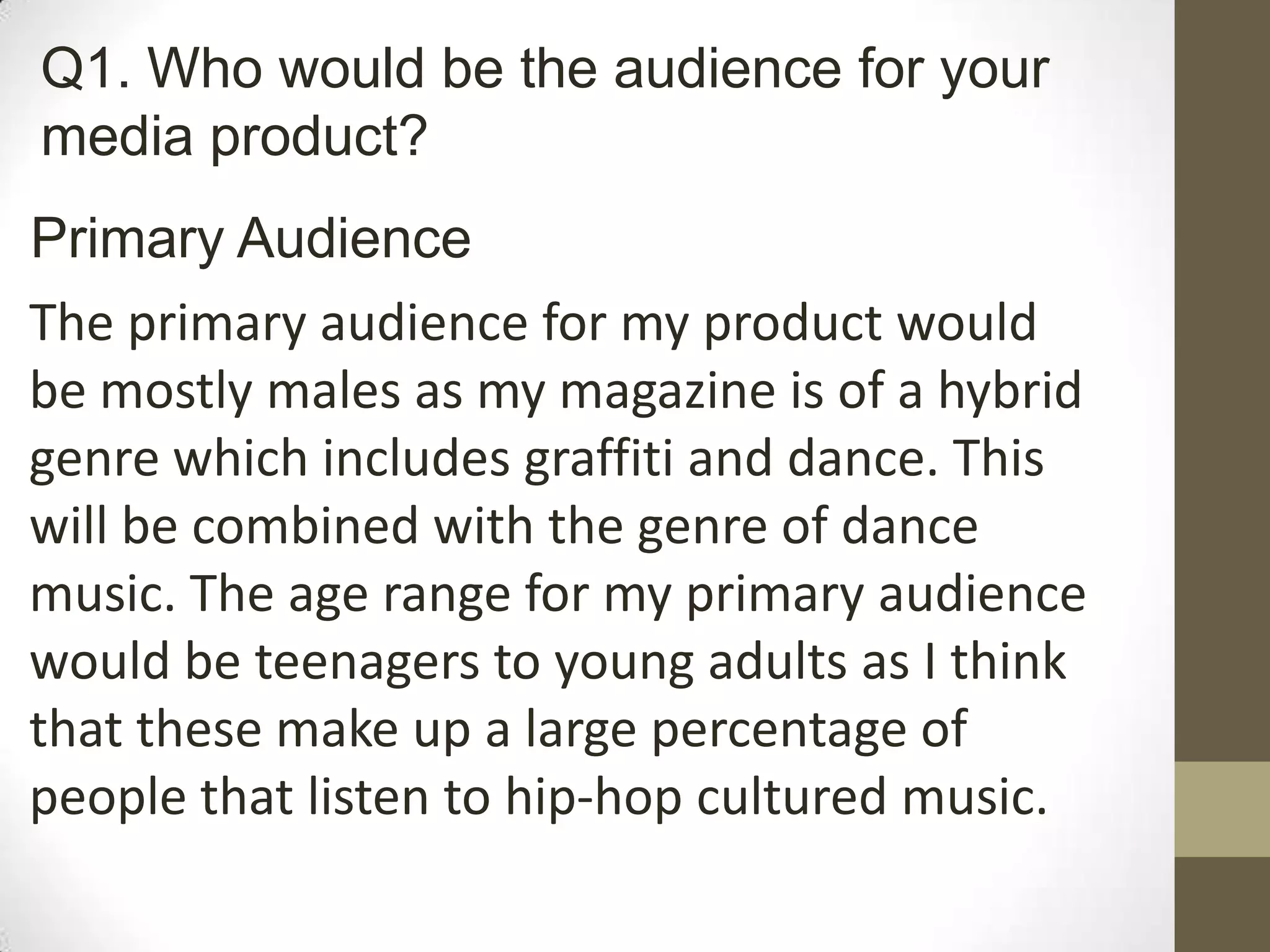 Primary Audience
The primary audience for my product would
be mostly males as my magazine is of a hybrid
genre which includes graffiti and dance. This
will be combined with the genre of dance
music. The age range for my primary audience
would be teenagers to young adults as I think
that these make up a large percentage of
people that listen to hip-hop cultured music.
Q1. Who would be the audience for your
media product?
 