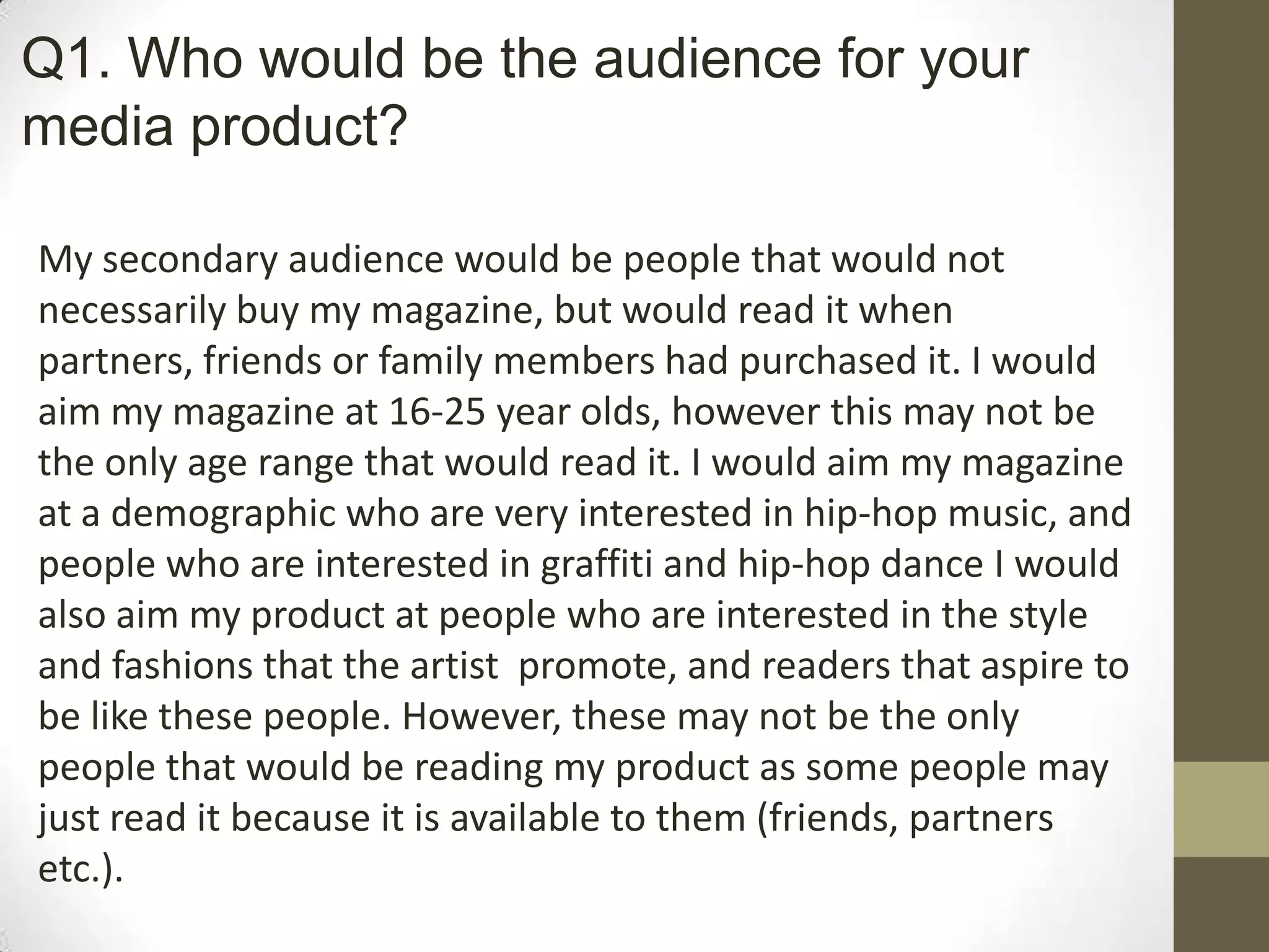 My secondary audience would be people that would not
necessarily buy my magazine, but would read it when
partners, friends or family members had purchased it. I would
aim my magazine at 16-25 year olds, however this may not be
the only age range that would read it. I would aim my magazine
at a demographic who are very interested in hip-hop music, and
people who are interested in graffiti and hip-hop dance I would
also aim my product at people who are interested in the style
and fashions that the artist promote, and readers that aspire to
be like these people. However, these may not be the only
people that would be reading my product as some people may
just read it because it is available to them (friends, partners
etc.).
Q1. Who would be the audience for your
media product?
 