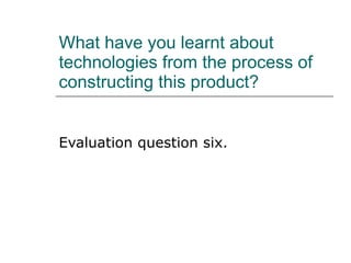 What have you learnt about technologies from the process of constructing this product? Evaluation question six. 